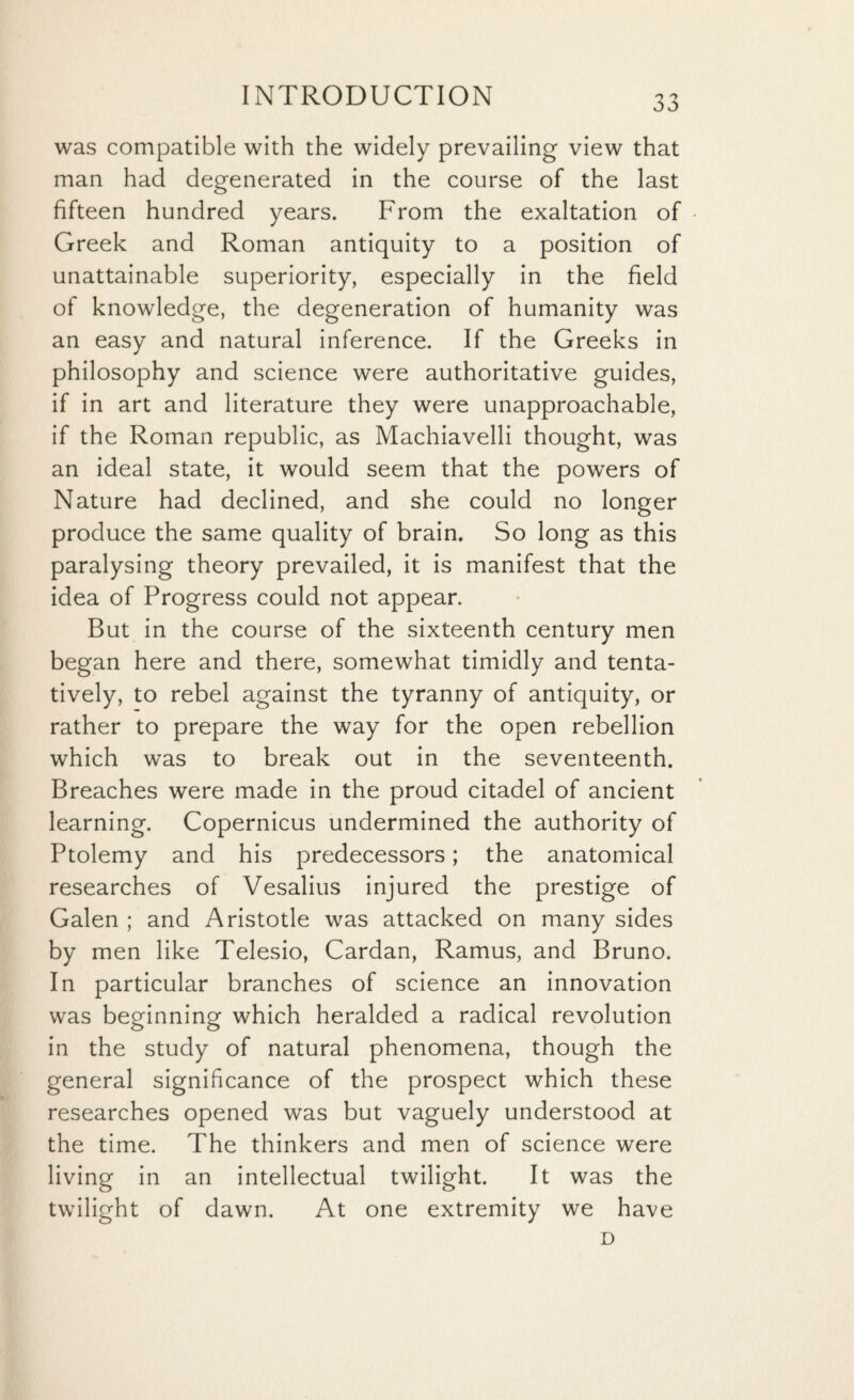 was compatible with the widely prevailing view that man had degenerated in the course of the last fifteen hundred years. From the exaltation of Greek and Roman antiquity to a position of unattainable superiority, especially in the field of knowledge, the degeneration of humanity was an easy and natural inference. If the Greeks in philosophy and science were authoritative guides, if in art and literature they were unapproachable, if the Roman republic, as Machiavelli thought, was an ideal state, it would seem that the powers of Nature had declined, and she could no longer produce the same quality of brain. So long as this paralysing theory prevailed, it is manifest that the idea of Progress could not appear. But in the course of the sixteenth century men began here and there, somewhat timidly and tenta¬ tively, to rebel against the tyranny of antiquity, or rather to prepare the way for the open rebellion which was to break out in the seventeenth. Breaches were made in the proud citadel of ancient learning. Copernicus undermined the authority of Ptolemy and his predecessors; the anatomical researches of Vesalius injured the prestige of Galen ; and Aristotle was attacked on many sides by men like Telesio, Cardan, Ramus, and Bruno. In particular branches of science an innovation was beginning which heralded a radical revolution in the study of natural phenomena, though the general significance of the prospect which these researches opened was but vaguely understood at the time. The thinkers and men of science were living in an intellectual twilight. It was the twilight of dawn. At one extremity we have