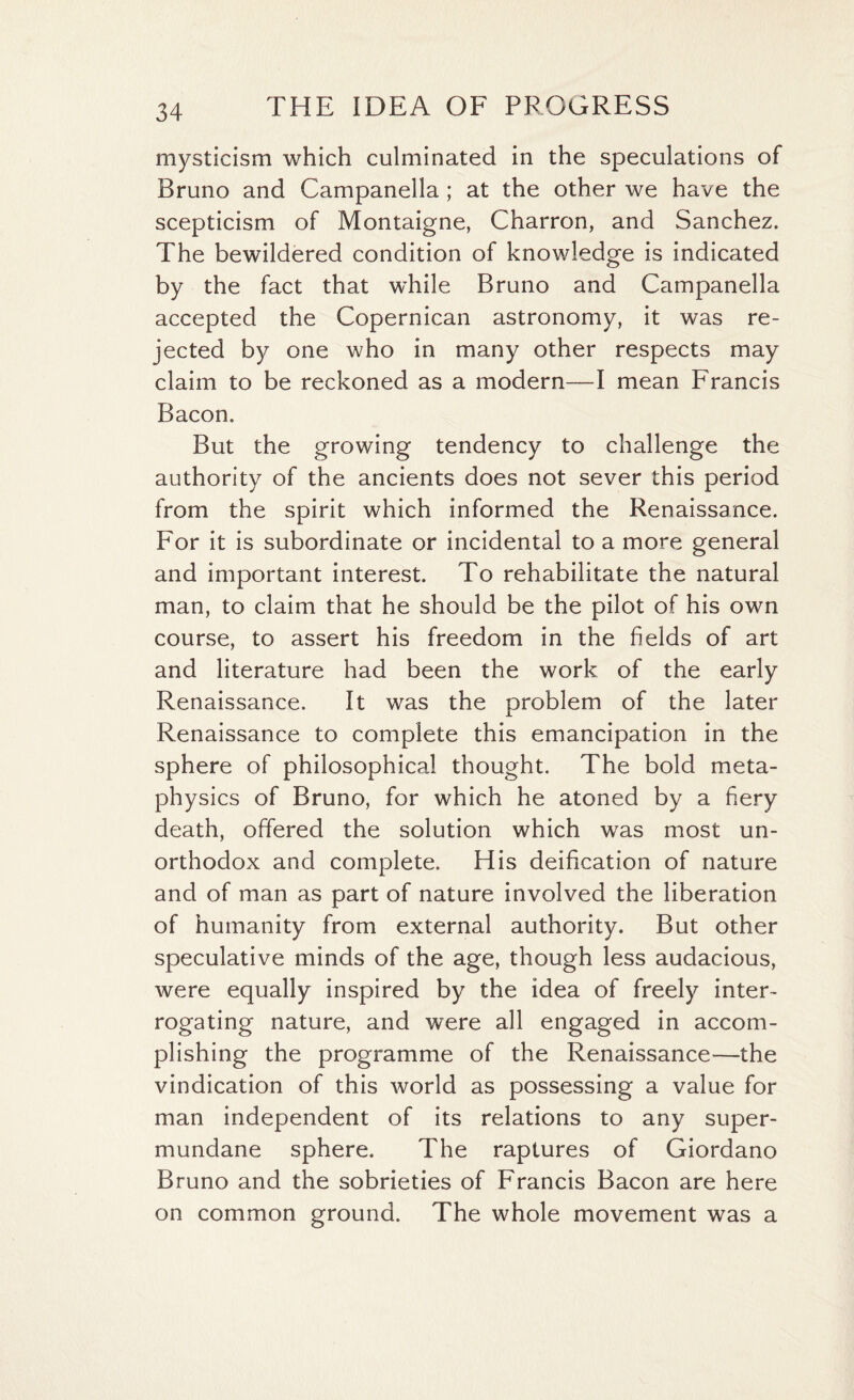 mysticism which culminated in the speculations of Bruno and Campanella ; at the other we have the scepticism of Montaigne, Charron, and Sanchez. The bewildered condition of knowledge is indicated by the fact that while Bruno and Campanella accepted the Copernican astronomy, it was re¬ jected by one who in many other respects may claim to be reckoned as a modern—I mean Francis Bacon. But the growing tendency to challenge the authority of the ancients does not sever this period from the spirit which informed the Renaissance. For it is subordinate or incidental to a more general and important interest. To rehabilitate the natural man, to claim that he should be the pilot of his own course, to assert his freedom in the fields of art and literature had been the work of the early Renaissance. It was the problem of the later Renaissance to complete this emancipation in the sphere of philosophical thought. The bold meta¬ physics of Bruno, for which he atoned by a fiery death, offered the solution which was most un¬ orthodox and complete. His deification of nature and of man as part of nature involved the liberation of humanity from external authority. But other speculative minds of the age, though less audacious, were equally inspired by the idea of freely inter¬ rogating nature, and were all engaged in accom¬ plishing the programme of the Renaissance—the vindication of this world as possessing a value for man independent of its relations to any super¬ mundane sphere. The raptures of Giordano Bruno and the sobrieties of Francis Bacon are here on common ground. The whole movement was a