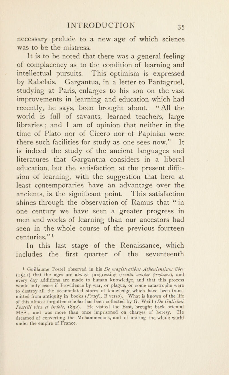 necessary prelude to a new age of which science was to be the mistress. It is to be noted that there was a general feeling of complacency as to the condition of learning and intellectual pursuits. This optimism is expressed by Rabelais. Gargantua, in a letter to Pantagruel, studying at Paris, enlarges to his son on the vast improvements in learning and education which had recently, he says, been brought about. “ All the world is full of savants, learned teachers, large libraries ; and I am of opinion that neither in the time of Plato nor of Cicero nor of Papinian were there such facilities for study as one sees now.” It is indeed the study of the ancient languages and literatures that Gargantua considers in a liberal education, but the satisfaction at the present diffu¬ sion of learning, with the suggestion that here at least contemporaries have an advantage over the ancients, is the significant point. This satisfaction shines through the observation of Ramus that “ in one century we have seen a greater progress in men and works of learning than our ancestors had seen in the whole course of the previous fourteen centuries.” 1 In this last stage of the Renaissance, which includes the first quarter of the seventeenth 1 Guillaume Postel observed in his De magistratibus Atheniensium liber (1541) that the ages are always progressing (secula semper propcere), and every day additions are made to human knowledge, and that this process would only cease if Providence by war, or plague, or some catastrophe were to destroy all the accumulated stores of knowledge which have been trans¬ mitted from antiquity in books (Praef., B verso). What is known of the life of this almost forgotten scholar has been collected by G. Weill (De Gulielmi Postelli vita et indole, 1892). He visited the East, brought back oriental MSS., and was more than once imprisoned on charges of heresy. He dreamed of converting the Mohammedans, and of uniting the whole world under the empire of France.