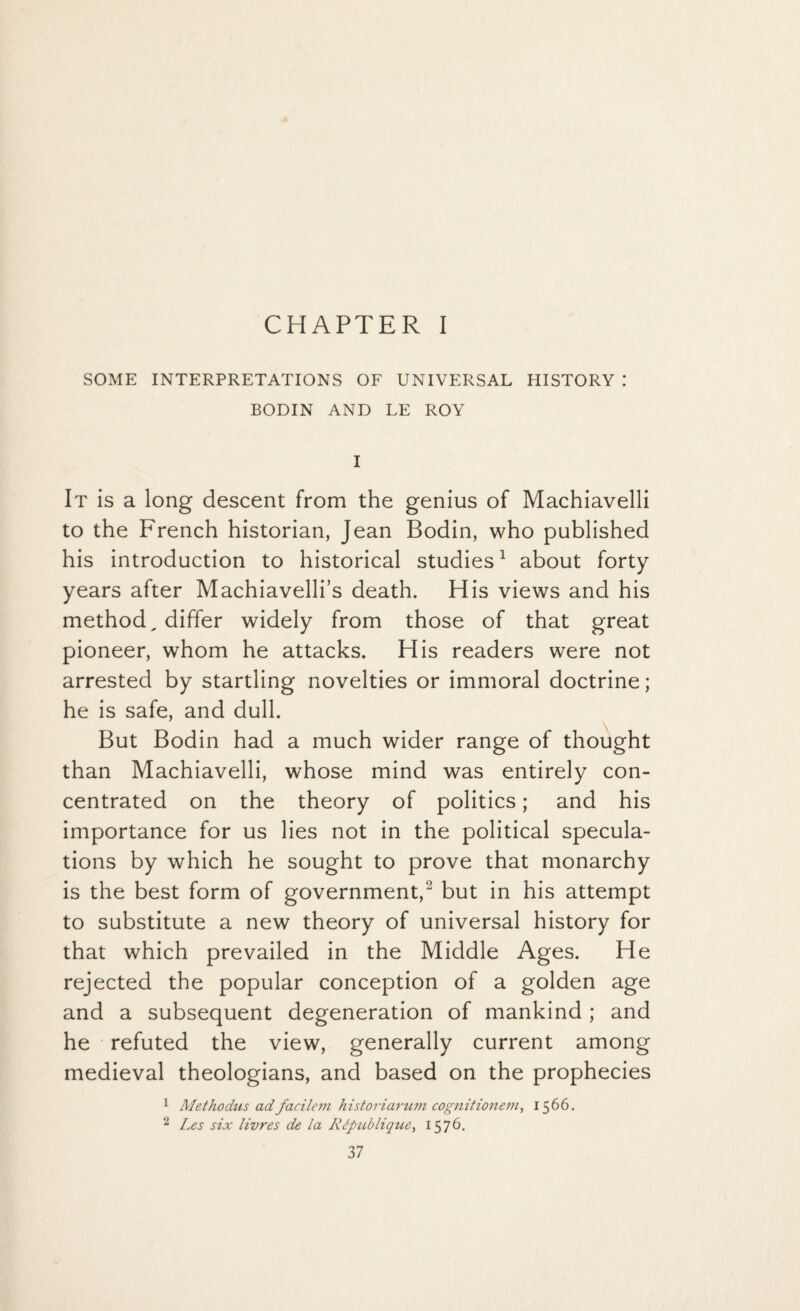 CHAPTER I SOME INTERPRETATIONS OF UNIVERSAL HISTORY .* BODIN AND LE ROY I It is a long descent from the genius of Machiavelli to the French historian, Jean Bodin, who published his introduction to historical studies1 about forty years after Machiavelli’s death. His views and his method, differ widely from those of that great pioneer, whom he attacks. His readers were not arrested by startling novelties or immoral doctrine; he is safe, and dull. But Bodin had a much wider range of thought than Machiavelli, whose mind was entirely con¬ centrated on the theory of politics; and his importance for us lies not in the political specula¬ tions by which he sought to prove that monarchy is the best form of government,'2 but in his attempt to substitute a new theory of universal history for that which prevailed in the Middle Ages. He rejected the popular conception of a golden age and a subsequent degeneration of mankind ; and he refuted the view, generally current among medieval theologians, and based on the prophecies 1 Methodus adfacilem historiarum cognitionem, 1566. 2 Les six livres de la RJpublique, 1576.