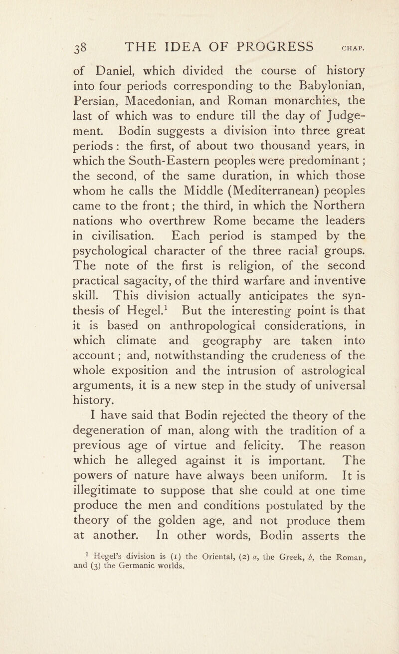 of Daniel, which divided the course of history into four periods corresponding to the Babylonian, Persian, Macedonian, and Roman monarchies, the last of which was to endure till the day of Judge¬ ment. Bodin suggests a division into three great periods : the first, of about two thousand years, in which the South-Eastern peoples were predominant ; the second, of the same duration, in which those whom he calls the Middle (Mediterranean) peoples came to the front; the third, in which the Northern nations who overthrew Rome became the leaders in civilisation. Each period is stamped by the psychological character of the three racial groups. The note of the first is religion, of the second practical sagacity, of the third warfare and inventive skill. This division actually anticipates the syn¬ thesis of Hegel.1 But the interesting point is that it is based on anthropological considerations, in which climate and geography are taken into account; and, notwithstanding the crudeness of the whole exposition and the intrusion of astrological arguments, it is a new step in the study of universal history. I have said that Bodin rejected the theory of the degeneration of man, along with the tradition of a previous age of virtue and felicity. The reason which he alleged against it is important. The powers of nature have always been uniform. It is illegitimate to suppose that she could at one time produce the men and conditions postulated by the theory of the golden age, and not produce them at another. In other words, Bodin asserts the 1 Hegel’s division is (1) the Oriental, (2) a, the Greek, b, the Roman, and (3) the Germanic worlds.
