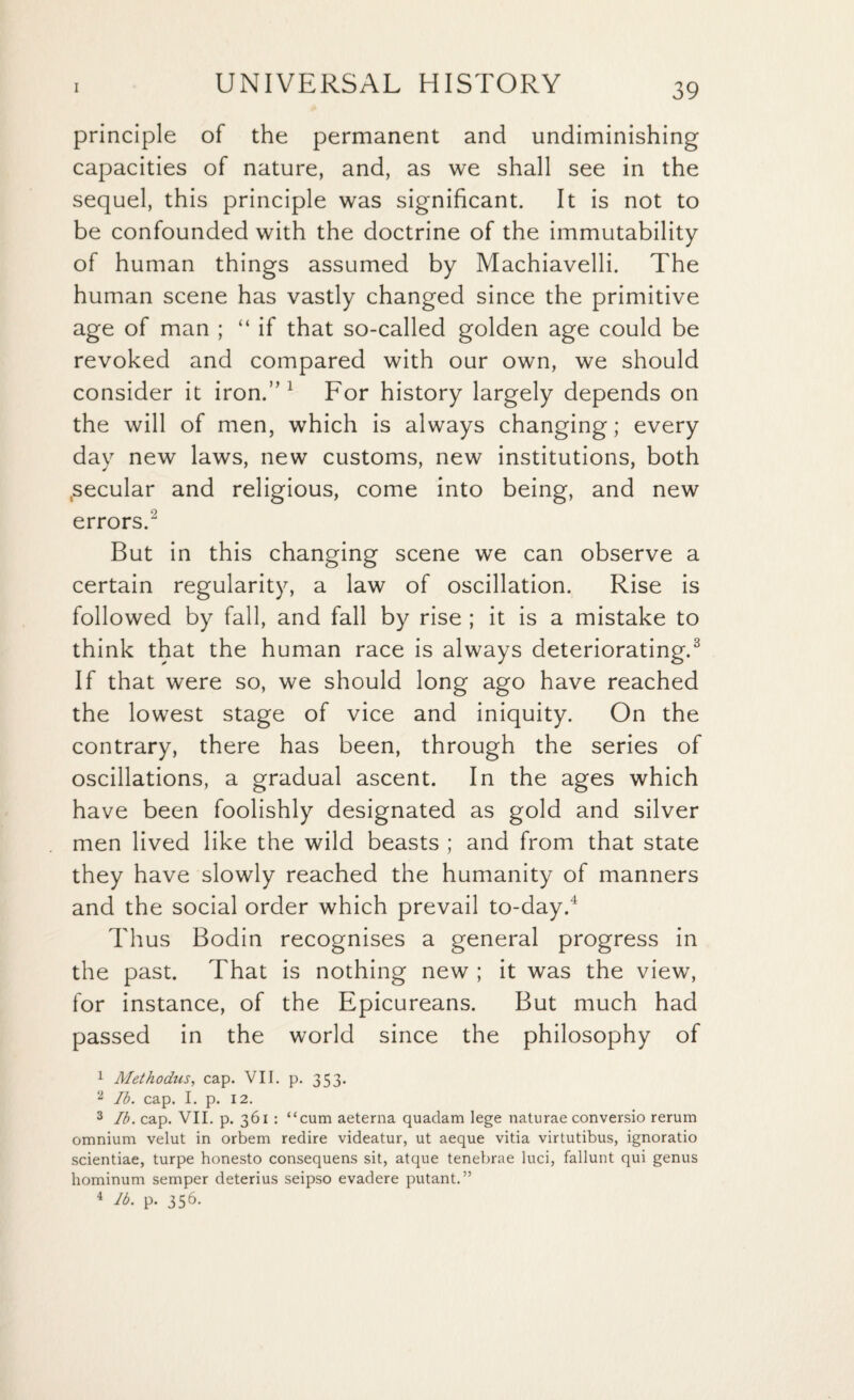 principle of the permanent and undiminishing capacities of nature, and, as we shall see in the sequel, this principle was significant. It is not to be confounded with the doctrine of the immutability of human things assumed by Machiavelli. The human scene has vastly changed since the primitive age of man ; “ if that so-called golden age could be revoked and compared with our own, we should consider it iron.” 1 For history largely depends on the will of men, which is always changing; every day new laws, new customs, new institutions, both tsecular and religious, come into being, and new errors.2 But in this changing scene we can observe a certain regularity, a law of oscillation. Rise is followed by fall, and fall by rise ; it is a mistake to think that the human race is always deteriorating.3 If that were so, we should long ago have reached the lowest stage of vice and iniquity. On the contrary, there has been, through the series of oscillations, a gradual ascent. In the ages which have been foolishly designated as gold and silver men lived like the wild beasts ; and from that state they have slowly reached the humanity of manners and the social order which prevail to-day.4 Thus Bodin recognises a general progress in the past. That is nothing new ; it was the view, for instance, of the Epicureans. But much had passed in the world since the philosophy of 1 Methodus, cap. VII. p. 353. 2 lb. cap. I. p. 12. 3 lb. cap. VII. p. 361 : “cum aeterna quadam lege naturae conversio rerum omnium velut in orbem redire videatur, ut aeque vitia virtutibus, ignoratio scientiae, turpe honesto consequens sit, atque tenebrae luci, fallunt qui genus hominum semper deterius seipso evadere putant.” 4 lb. p. 356.
