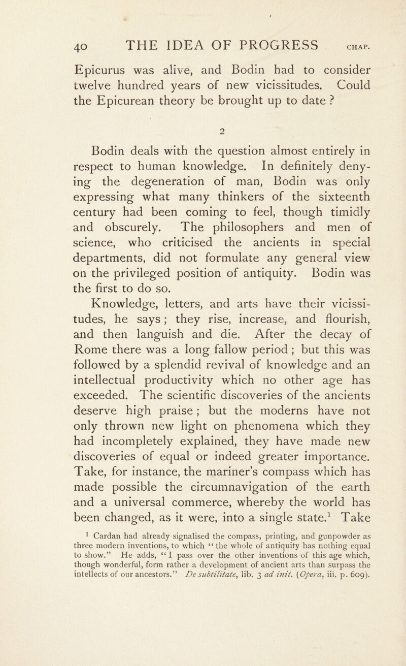 Epicurus was alive, and Bodin had to consider twelve hundred years of new vicissitudes. Could the Epicurean theory be brought up to date ? 2 Bodin deals with the question almost entirely in respect to human knowledge. In definitely deny¬ ing the degeneration of man, Bodin was only expressing what many thinkers of the sixteenth century had been coming to feel, though timidly and obscurely. The philosophers and men of science, who criticised the ancients in special departments, did not formulate any general view on the privileged position of antiquity. Bodin was the first to do so. Knowledge, letters, and arts have their vicissi¬ tudes, he says; they rise, increase, and flourish, and then languish and die. After the decay of Rome there was a long fallow period ; but this was followed by a splendid revival of knowledge and an intellectual productivity which no other age has exceeded. The scientific discoveries of the ancients deserve high praise; but the moderns have not only thrown new light on phenomena which they had incompletely explained, they have made new discoveries of equal or indeed greater importance. Take, for instance, the mariner’s compass which has made possible the circumnavigation of the earth and a universal commerce, whereby the world has been changed, as it were, into a single state.1 Take 1 Cardan had already signalised the compass, printing, and gunpowder as three modern inventions, to which “ the whole of antiquity has nothing equal to show.” He adds, “ I pass over the other inventions of this age which, though wonderful, form rather a development of ancient arts than surpass the intellects of our ancestors.” De subtilitate, lib. 3 ad init. (Opera, iii. p. 609).