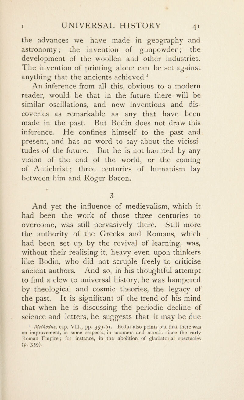 the advances we have made in geography and astronomy; the invention of gunpowder; the development of the woollen and other industries. The invention of printing alone can be set against anything that the ancients achieved.1 An inference from all this, obvious to a modern reader, would be that in the future there will be similar oscillations, and new inventions and dis¬ coveries as remarkable as any that have been made in the past. But Bodin does not draw this inference. He confines himself to the past and present, and has no word to say about the vicissi¬ tudes of the future. But he is not haunted by any vision of the end of the world, or the coming of Antichrist; three centuries of humanism lay between him and Roger Bacon. / n o And yet the influence of medievalism, which it had been the work of those three centuries to overcome, was still pervasively there. Still more the authority of the Greeks and Romans, which had been set up by the revival of learning, was, without their realising it, heavy even upon thinkers like Bodin, who did not scruple freely to criticise ancient authors. And so, in his thoughtful attempt to find a clew to universal history, he was hampered by theological and cosmic theories, the legacy of the past. It is significant of the trend of his mind that when he is discussing the periodic decline of science and letters, he suggests that it may be due 1 Methodus, cap. VII., pp. 359-61. Bodin also points out that there was an improvement, in some respects, in manners and morals since the early Roman Empire ; for instance, in the abolition of gladiatorial spectacles (P- 359)-