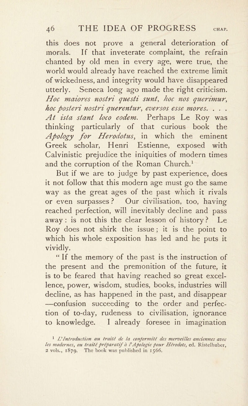 this does not prove a general deterioration of morals. If that inveterate complaint, the refrain chanted by old men in every age, were true, the world would already have reached the extreme limit of wickedness, and integrity would have disappeared utterly. Seneca long ago made the right criticism. Hoc maiores nostri questi sunt, hoc nos querimur, hoc posteri nostri querentur, eversos esse mores. . , . At ista stant loco eodem. Perhaps Le Roy was thinking particularly of that curious book the Apology for Herodotus, in which the eminent Greek scholar, Henri Estienne, exposed with Calvinistic prejudice the iniquities of modern times and the corruption of the Roman Church.1 2 But if we are to judge by past experience, does it not follow that this modern age must go the same way as the great ages of the past which it rivals or even surpasses ? Our civilisation, too, having reached perfection, will inevitably decline and pass away : is not this the clear lesson of history ? Le Roy does not shirk the issue; it is the point to which his whole exposition has led and he puts it vividly. “ If the memory of the past is the instruction of the present and the premonition of the future, it is to be feared that having reached so great excel¬ lence, power, wisdom, studies, books, industries will decline, as has happened in the past, and disappear —confusion succeeding to the order and perfec¬ tion of to-day, rudeness to civilisation, ignorance to knowledge. I already foresee in imagination 1 L?Introduction au traiti de la conformity des merveilles anciennes avec les modernes, oil traitC prlparatif a /’Apologie pour HCrodote, ed. Ristelhuber, 2 vols., 1879. The book was published in 1566.