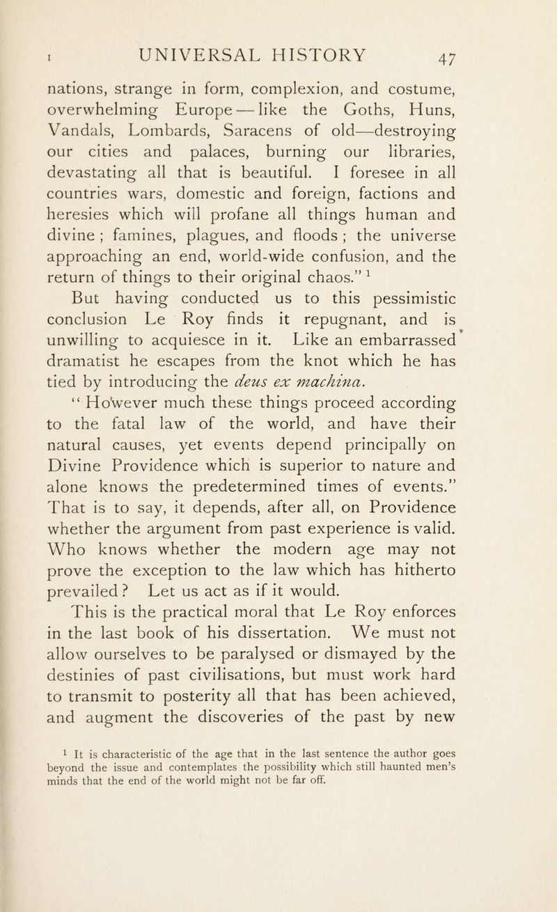 nations, strange in form, complexion, and costume, overwhelming Europe — like the Goths, Huns, Vandals, Lombards, Saracens of old—destroying our cities and palaces, burning our libraries, devastating all that is beautiful. I foresee in all countries wars, domestic and foreign, factions and heresies which will profane all things human and divine ; famines, plagues, and floods ; the universe approaching an end, world-wide confusion, and the return of things to their original chaos.” 1 But having conducted us to this pessimistic conclusion Le Roy finds it repugnant, and is unwilling to acquiesce in it. Like an embarrassed dramatist he escapes from the knot which he has tied by introducing the deus ex machina. “ Ho'wever much these things proceed according to the fatal law of the world, and have their natural causes, yet events depend principally on Divine Providence which is superior to nature and alone knows the predetermined times of events.” That is to say, it depends, after all, on Providence whether the argument from past experience is valid. Who knows whether the modern age may not prove the exception to the law which has hitherto prevailed ? Let us act as if it would. This is the practical moral that Le Roy enforces in the last book of his dissertation. We must not allow ourselves to be paralysed or dismayed by the destinies of past civilisations, but must work hard to transmit to posterity all that has been achieved, and augment the discoveries of the past by new 1 It is characteristic of the age that in the last sentence the author goes beyond the issue and contemplates the possibility which still haunted men’s minds that the end of the world might not be far off.