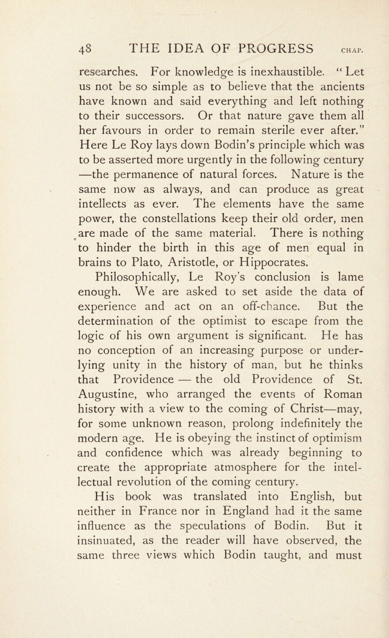 researches. For knowledge is inexhaustible. “ Let us not be so simple as to believe that the ancients have known and said everything and left nothing to their successors. Or that nature gave them all her favours in order to remain sterile ever after.” Here Le Roy lays down Bodin’s principle which was to be asserted more urgently in the following century —the permanence of natural forces. Nature is the same now as always, and can produce as great intellects as ever. The elements have the same power, the constellations keep their old order, men are made of the same material. There is nothing to hinder the birth in this age of men equal in brains to Plato, Aristotle, or Hippocrates. Philosophically, Le Roy’s conclusion is lame enough. We are asked to set aside the data of experience and act on an off-chance. But the determination of the optimist to escape from the logic of his own argument is significant. He has no conception of an increasing purpose or under¬ lying unity in the history of man, but he thinks that Providence — the old Providence of St. Augustine, who arranged the events of Roman history with a view to the coming of Christ—may, for some unknown reason, prolong indefinitely the modern age. He is obeying the instinct of optimism and confidence which was already beginning to create the appropriate atmosphere for the intel¬ lectual revolution of the coming century. H is book was translated into English, but neither in France nor in England had it the same influence as the speculations of Bodin. But it insinuated, as the reader will have observed, the same three views which Bodin taught, and must