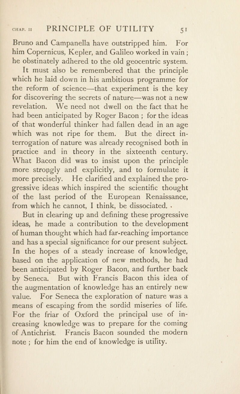 Bruno and Campanella have outstripped him. For him Copernicus, Kepler, and Galileo worked in vain; he obstinately adhered to the old geocentric system. It must also be remembered that the principle which he laid down in his ambitious programme for the reform of science—that experiment is the key for discovering the secrets of nature—was not a new revelation. We need not dwell on the fact that he had been anticipated by Roger Bacon ; for the ideas of that wonderful thinker had fallen dead in an age which was not ripe for them. But the direct in¬ terrogation of nature was already recognised both in practice and in theory in the sixteenth century. What Bacon did was to insist upon the principle more strongly and explicitly, and to formulate it more precisely. He clarified and explained the pro¬ gressive ideas which inspired the scientific thought of the last period of the European Renaissance, from which he cannot, I think, be dissociated. . But in clearing up and defining these progressive ideas, he made a contribution to the development of human thought which had far-reaching importance and has a special significance for our present subject. In the hopes of a steady increase of knowledge, based on the application of new methods, he had been anticipated by Roger Bacon, and further back by Seneca. But with Francis Bacon this idea of the augmentation of knowledge has an entirely new value. For Seneca the exploration of nature was a means of escaping from the sordid miseries of life. For the friar of Oxford the principal use of in¬ creasing knowledge was to prepare for the coming of Antichrist. Francis Bacon sounded the modern note ; for him the end of knowledge is utility.