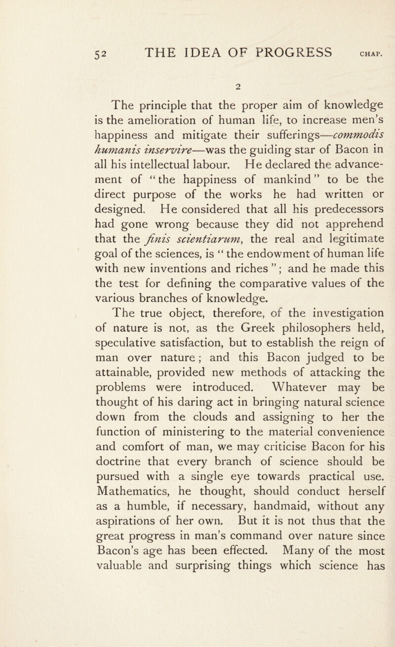 2 The principle that the proper aim of knowledge is the amelioration of human life, to increase men’s happiness and mitigate their sufferings—commodis humanis inservire—was the guiding star of Bacon in all his intellectual labour. He declared the advance¬ ment of “ the happiness of mankind ” to be the direct purpose of the works he had written or designed. He considered that all his predecessors had gone wrong because they did not apprehend that the finis scientiarum, the real and legitimate goal of the sciences, is “ the endowment of human life with new inventions and riches ”; and he made this the test for defining the comparative values of the various branches of knowledge. The true object, therefore, of the investigation of nature is not, as the Greek philosophers held, speculative satisfaction, but to establish the reign of man over nature; and this Bacon judged to be attainable, provided new methods of attacking the problems were introduced. Whatever may be thought of his daring act in bringing natural science down from the clouds and assigning to her the function of ministering to the material convenience and comfort of man, we may criticise Bacon for his doctrine that every branch of science should be pursued with a single eye towards practical use. Mathematics, he thought, should conduct herself as a humble, if necessary, handmaid, without any aspirations of her own. But it is not thus that the great progress in man’s command over nature since Bacon’s age has been effected. Many of the most valuable and surprising things which science has