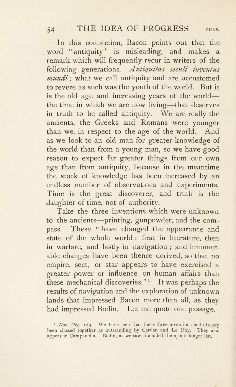 In this connection, Bacon points out that the word “ antiquity ” is misleading, and makes a remark which will frequently recur in writers of the following generations. Antiquitas seculi inventus mundi; what we call antiquity and are accustomed to revere as such was the youth of the world. But it is the old age and increasing years of the world— the time in which we are now living—that deserves in truth to be called antiquity. We are really the ancients, the Greeks and Romans were younger than we, in respect to the age of the world. And as we look to an old man for greater knowledge of the world than from a young man, so we have good reason to expect far greater things from our own age than from antiquity, because in the meantime the stock of knowledge has been increased by an endless number of observations and experiments. Time is the great discoverer, and truth is the daughter of time, not of authority. Take the three inventions which were unknown to the ancients—printing, gunpowder, and the com¬ pass. These “have changed the appearance and state of the whole world ; first in literature, then in warfare, and lastly in navigation ; and innumer¬ able changes have been thence derived, so that no empire, sect, or star appears to have exercised a greater power or influence on human affairs than these mechanical discoveries.”1 It was perhaps the results of navigation and the exploration of unknown lands that impressed Bacon more than all, as they had impressed Bodin. Let me quote one passage. 1 Nov. Org. 129. We have seen that these three inventions had already been classed together as outstanding by Cardan and Le Roy. They also appear in Campanella. Bodin, as we saw, included them in a longer list.