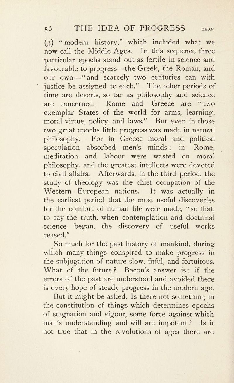 (3) “ modern history,” which included what we now call the Middle Ages. In this sequence three particular epochs stand out as fertile in science and favourable to progress—the Greek* the Roman, and our own—“and scarcely two centuries can with justice be assigned to each.” The other periods of time are deserts, so far as philosophy and science are concerned. Rome and Greece are “ two exemplar States of the world for arms, learning, moral virtue, policy, and laws.” But even in those two great epochs little progress was made in natural philosophy. For in Greece moral and political speculation absorbed men’s minds; in Rome, meditation and labour were wasted on moral philosophy, and the greatest intellects were devoted to civil affairs. Afterwards, in the third period, the study of theology was the chief occupation of the Western European nations. It was actually in the earliest period that the most useful discoveries for the comfort of human life were made, “so that, to say the truth, when contemplation and doctrinal science began, the discovery of useful works ceased.” So much for the past history of mankind, during which many things conspired to make progress in the subjugation of nature slow, fitful, and fortuitous. What of the future ? Bacons answer is: if the errors of the past are understood and avoided there is every hope of steady progress in the modern age. But it might be asked, Is there not something in the constitution of things which determines epochs of stagnation and vigour, some force against which man’s understanding and will are impotent? Is it not true that in the revolutions of ages there are