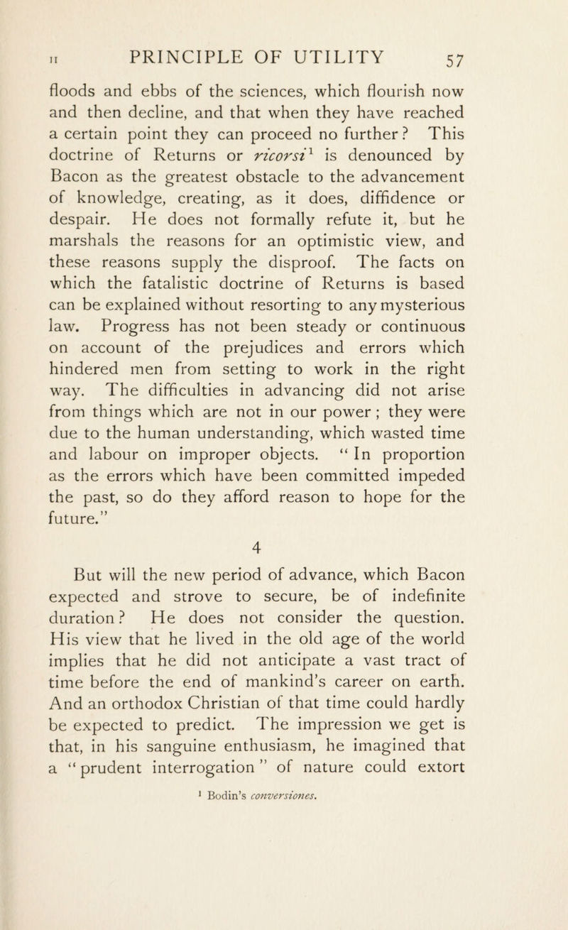 floods and ebbs of the sciences, which flourish now and then decline, and that when they have reached a certain point they can proceed no further? This doctrine of Returns or ricorsix is denounced by Bacon as the greatest obstacle to the advancement of knowledge, creating, as it does, diffidence or despair. He does not formally refute it, but he marshals the reasons for an optimistic view, and these reasons supply the disproof. The facts on which the fatalistic doctrine of Returns is based can be explained without resorting to any mysterious law. Progress has not been steady or continuous on account of the prejudices and errors which hindered men from setting to work in the right way. The difficulties in advancing did not arise from things which are not in our power ; they were due to the human understanding, which wasted time and labour on improper objects. “In proportion as the errors which have been committed impeded the past, so do they afford reason to hope for the future.” 4 But will the new period of advance, which Bacon expected and strove to secure, be of indefinite duration? He does not consider the question. His view that he lived in the old age of the world implies that he did not anticipate a vast tract of time before the end of mankind’s career on earth. And an orthodox Christian of that time could hardly be expected to predict. The impression we get is that, in his sanguine enthusiasm, he imagined that a “ prudent interrogation ” of nature could extort 1 Bodin’s conversiones.