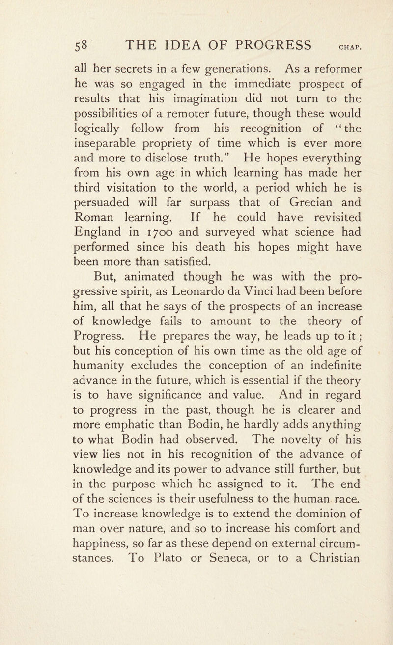 all her secrets in a few generations. As a reformer he was so engaged in the immediate prospect of results that his imagination did not turn to the possibilities of a remoter future, though these would logically follow from his recognition of “the inseparable propriety of time which is ever more and more to disclose truth.” He hopes everything from his own age in which learning has made her third visitation to the world, a period which he is persuaded will far surpass that of Grecian and Roman learning. If he could have revisited England in 1700 and surveyed what science had performed since his death his hopes might have been more than satisfied. But, animated though he was with the pro¬ gressive spirit, as Leonardo da Vinci had been before him, all that he says of the prospects of an increase of knowledge fails to amount to the theory of Progress. He prepares the way, he leads up to it ; but his conception of his own time as the old age of humanity excludes the conception of an indefinite advance in the future, which is essential if the theory is to have significance and value. And in regard to progress in the past, though he is clearer and more emphatic than Bodin, he hardly adds anything to what Bodin had observed. The novelty of his view lies not in his recognition of the advance of knowledge and its power to advance still further, but in the purpose which he assigned to it. The end of the sciences is their usefulness to the human race. To increase knowledge is to extend the dominion of man over nature, and so to increase his comfort and happiness, so far as these depend on external circum¬ stances. To Plato or Seneca, or to a Christian
