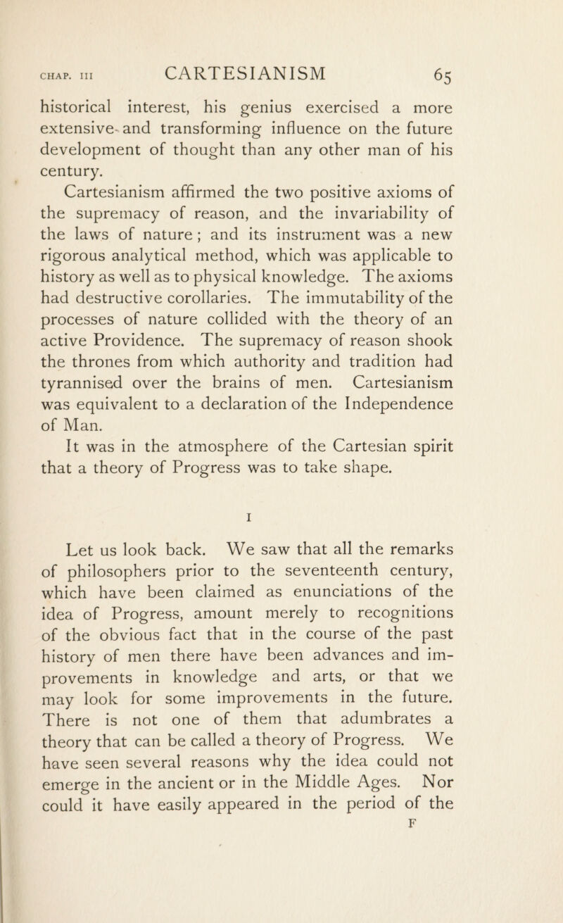 historical interest, his genius exercised a more extensive-and transforming influence on the future development of thought than any other man of his century. Cartesianism affirmed the two positive axioms of the supremacy of reason, and the invariability of the laws of nature ; and its instrument was a new rigorous analytical method, which was applicable to history as well as to physical knowledge. The axioms had destructive corollaries. The immutability of the processes of nature collided with the theory of an active Providence. The supremacy of reason shook the thrones from which authority and tradition had tyrannised over the brains of men. Cartesianism was equivalent to a declaration of the Independence of Man. It was in the atmosphere of the Cartesian spirit that a theory of Progress was to take shape. 1 Let us look back. We saw that all the remarks of philosophers prior to the seventeenth century, which have been claimed as enunciations of the idea of Progress, amount merely to recognitions of the obvious fact that in the course of the past history of men there have been advances and im¬ provements in knowledge and arts, or that we may look for some improvements in the future. There is not one of them that adumbrates a theory that can be called a theory of Progress. We have seen several reasons why the idea could not emerge in the ancient or in the Middle Ages. Nor could it have easily appeared in the period of the F