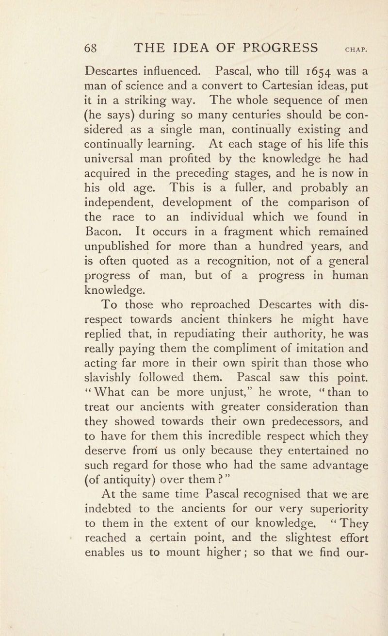 Descartes influenced. Pascal, who till 1654 was a man of science and a convert to Cartesian ideas, put it in a striking way. The whole sequence of men (he says) during so many centuries should be con¬ sidered as a single man, continually existing and continually learning. At each stage of his life this universal man profited by the knowledge he had acquired in the preceding stages, and he is now in his old age. This is a fuller, and probably an independent, development of the comparison of the race to an individual which we found in Bacon. It occurs in a fragment which remained unpublished for more than a hundred years, and is often quoted as a recognition, not of a general progress of man, but of a progress in human knowledge. To those who reproached Descartes with dis¬ respect towards ancient thinkers he might have replied that, in repudiating their authority, he was really paying them the compliment of imitation and acting far more in their own spirit than those who slavishly followed them. Pascal saw this point. “What can be more unjust,” he wrote, “than to treat our ancients with greater consideration than they showed towards their own predecessors, and to have for them this incredible respect which they deserve from us only because they entertained no such regard for those who had the same advantage (of antiquity) over them ? ” At the same time Pascal recognised that we are indebted to the ancients for our very superiority to them in the extent of our knowledge. “ They reached a certain point, and the slightest effort enables us to mount higher; so that we find our-