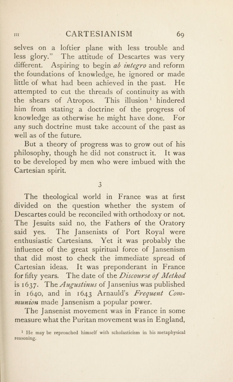 selves on a loftier plane with less trouble and less glory.” The attitude of Descartes was very different. Aspiring to begin ab integro and reform the foundations of knowledge, he ignored or made little of what had been achieved in the past. He attempted to cut the threads of continuity as with the shears of Atropos. This illusion1 hindered him from stating a doctrine of the progress of knowledge as otherwise he might have done. For any such doctrine must take account of the past as well as of the future. But a theory of progress was to grow out of his philosophy, though he did not construct it. It was to be developed by men who were imbued with the Cartesian spirit. 3 The theological world in France was at first divided on the question whether the system of Descartes could be reconciled with orthodoxy or not. The Jesuits said no, the Fathers of the Oratory said yes. The Jansenists of Port Royal were enthusiastic Cartesians. Yet it was probably the influence of the great spiritual force of Jansenism that did most to check the immediate spread of Cartesian ideas. It was preponderant in France for fifty years. The date of the Discourse of Method is 1637. The Augustinus of Jansenius was published in 1640, and in 1643 Arnauld’s Frequent Com¬ munion made Jansenism a popular power. The Jansenist movement was in P'rance in some measure what the Puritan movement was in England, 1 He may be reproached himself with scholasticism in his metaphysical reasoning.