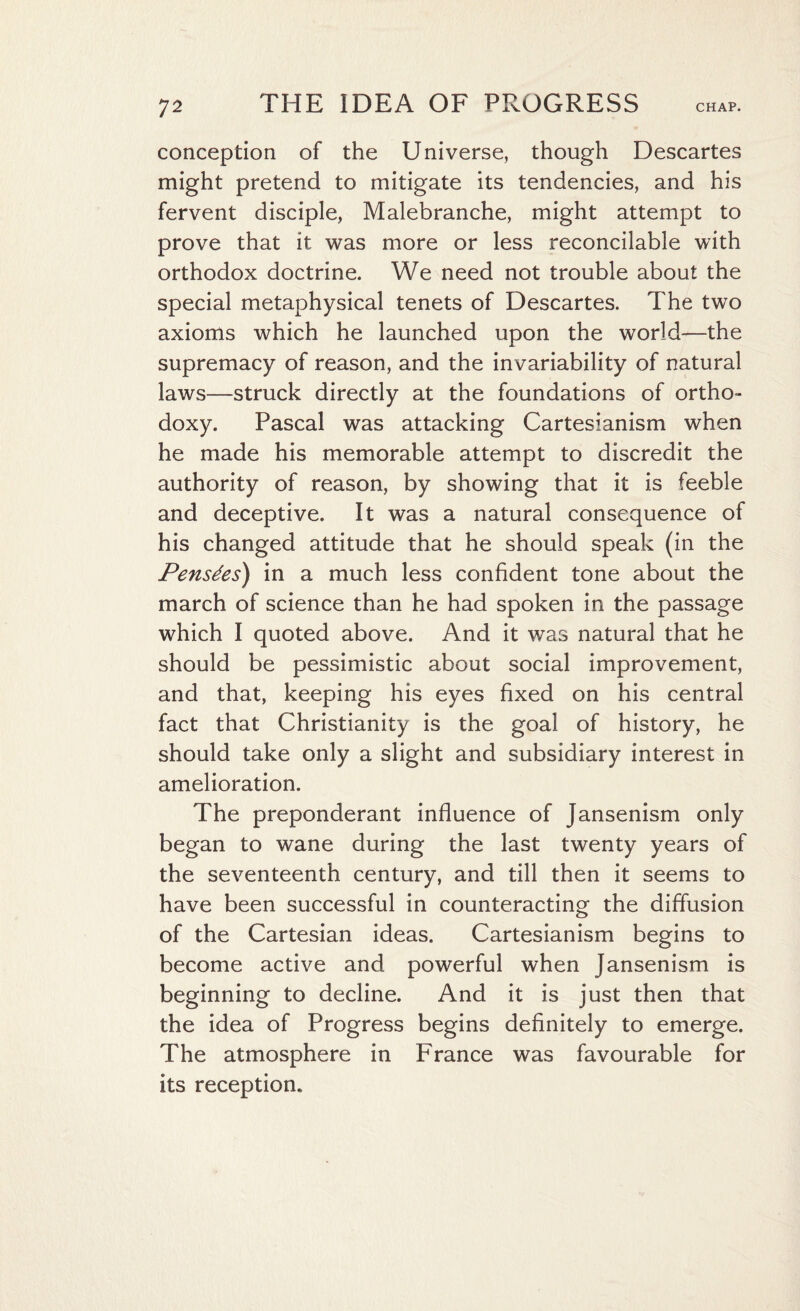 conception of the Universe, though Descartes might pretend to mitigate its tendencies, and his fervent disciple, Malebranche, might attempt to prove that it was more or less reconcilable with orthodox doctrine. We need not trouble about the special metaphysical tenets of Descartes. The two axioms which he launched upon the world—the supremacy of reason, and the invariability of natural laws—struck directly at the foundations of ortho¬ doxy. Pascal was attacking Cartesianism when he made his memorable attempt to discredit the authority of reason, by showing that it is feeble and deceptive. It was a natural consequence of his changed attitude that he should speak (in the Pensdes) in a much less confident tone about the march of science than he had spoken in the passage which I quoted above. And it was natural that he should be pessimistic about social improvement, and that, keeping his eyes fixed on his central fact that Christianity is the goal of history, he should take only a slight and subsidiary interest in amelioration. The preponderant influence of Jansenism only began to wane during the last twenty years of the seventeenth century, and till then it seems to have been successful in counteracting the diffusion of the Cartesian ideas. Cartesianism begins to become active and powerful when Jansenism is beginning to decline. And it is just then that the idea of Progress begins definitely to emerge. The atmosphere in France was favourable for its reception.
