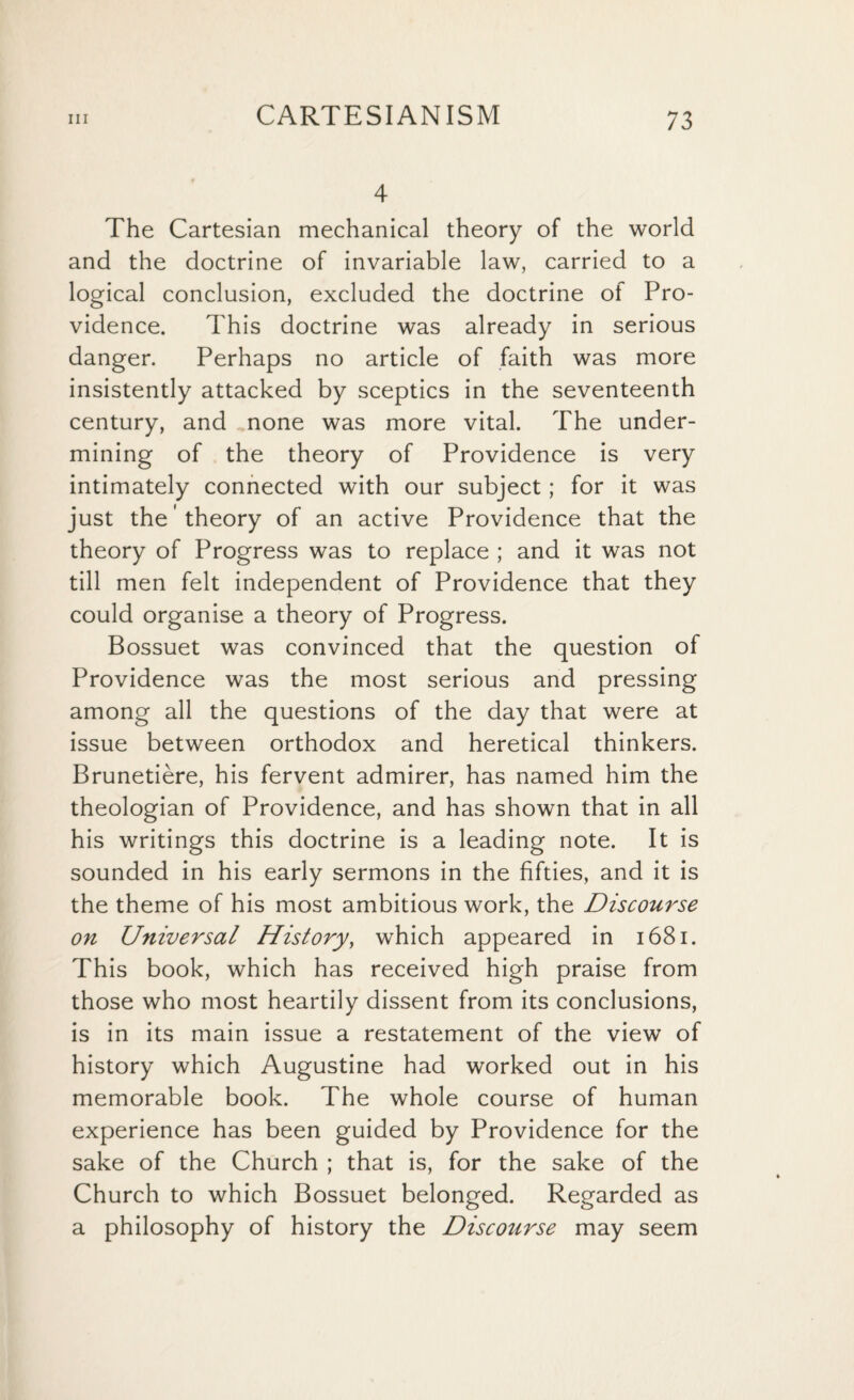 4 The Cartesian mechanical theory of the world and the doctrine of invariable law, carried to a logical conclusion, excluded the doctrine of Pro¬ vidence. This doctrine was already in serious danger. Perhaps no article of faith was more insistently attacked by sceptics in the seventeenth century, and none was more vital. The under¬ mining of the theory of Providence is very intimately connected with our subject; for it was just the 'theory of an active Providence that the theory of Progress was to replace ; and it was not till men felt independent of Providence that they could organise a theory of Progress. Bossuet was convinced that the question of Providence was the most serious and pressing among all the questions of the day that were at issue between orthodox and heretical thinkers. Brunetiere, his fervent admirer, has named him the theologian of Providence, and has shown that in all his writings this doctrine is a leading note. It is sounded in his early sermons in the fifties, and it is the theme of his most ambitious work, the Discourse on Universal History, which appeared in 1681. This book, which has received high praise from those who most heartily dissent from its conclusions, is in its main issue a restatement of the view of history which Augustine had worked out in his memorable book. The whole course of human experience has been guided by Providence for the sake of the Church ; that is, for the sake of the Church to which Bossuet belonged. Regarded as a philosophy of history the Discourse may seem
