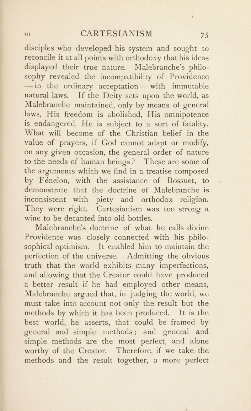 disciples who developed his system and sought to reconcile it at all points with orthodoxy that his ideas displayed their true nature. Malebranche’s philo¬ sophy revealed the incompatibility of Providence — in the ordinary acceptation — with immutable natural laws. If the Deity acts upon the world, as Malebranche maintained, only by means of general laws, His freedom is abolished, His omnipotence is endangered, He is subject to a sort of fatality. What will become of the Christian belief in the value of prayers, if God cannot adapt or modify, on any given occasion, the general order of nature to the needs of human beings ? These are some of the arguments which we find in a treatise composed by Fdnelon, with the assistance of Bossuet, to demonstrate that the doctrine of Malebranche is inconsistent with piety and orthodox religion. They were right. Cartesianism was too strong a wine to be decanted into old bottles. Malebranche’s doctrine of what he calls divine Providence was closely connected with his philo¬ sophical optimism. It enabled him to maintain the perfection of the universe. Admitting the obvious truth that the world exhibits many imperfections, and allowing that the Creator could have produced a better result if he had employed other means, Malebranche argued that, in judging the world, we must take into account not only the result but the methods by which it has been produced. It is the best world, he asserts, that could be framed by general and simple methods; and general and simple methods are the most perfect, and alone worthy of the Creator. Therefore, if we take the methods and the result together, a more perfect