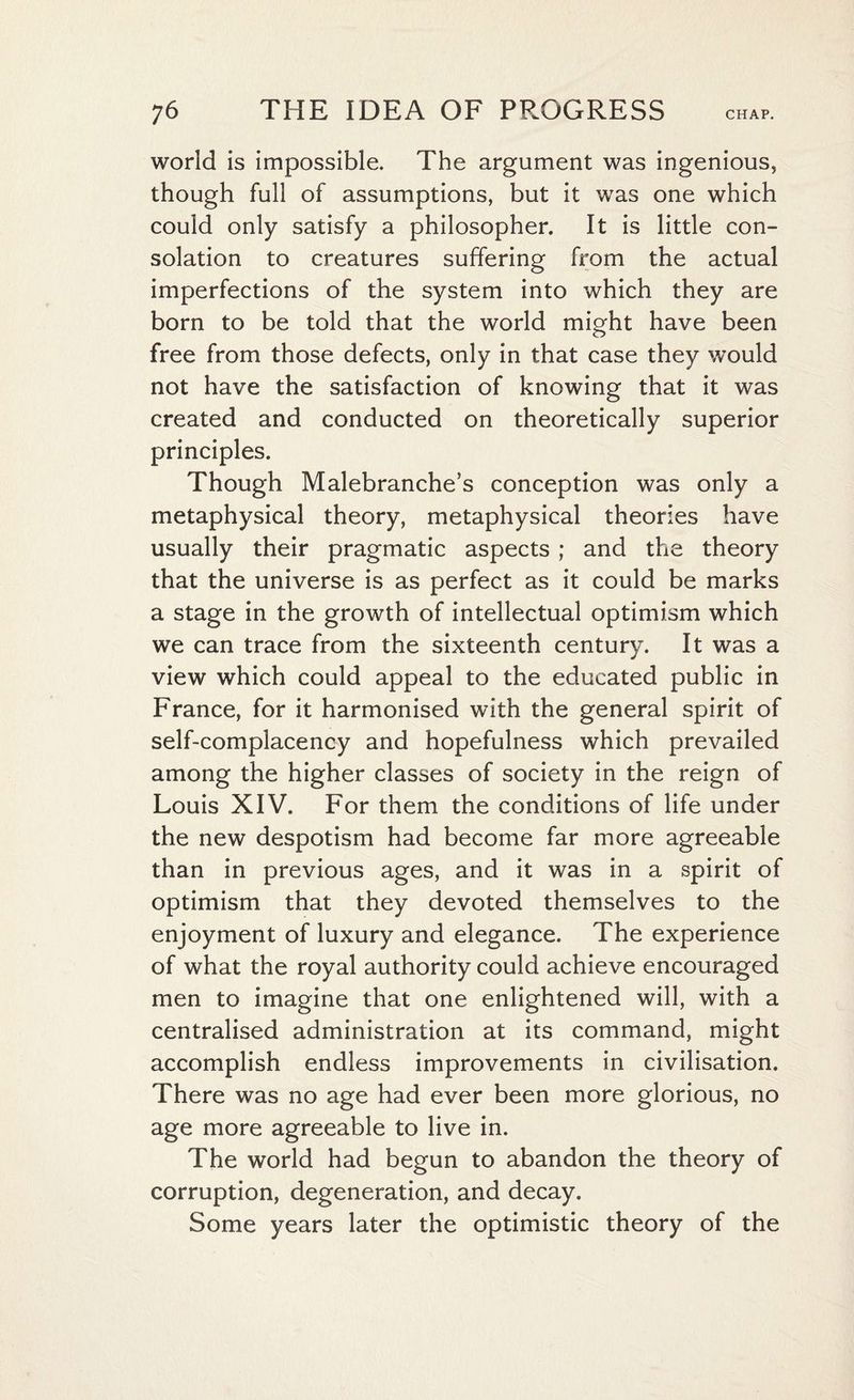 world is impossible. The argument was ingenious, though full of assumptions, but it was one which could only satisfy a philosopher. It is little con¬ solation to creatures suffering from the actual imperfections of the system into which they are born to be told that the world might have been free from those defects, only in that case they would not have the satisfaction of knowing that it was created and conducted on theoretically superior principles. Though Malebranche’s conception was only a metaphysical theory, metaphysical theories have usually their pragmatic aspects ; and the theory that the universe is as perfect as it could be marks a stage in the growth of intellectual optimism which we can trace from the sixteenth century. It was a view which could appeal to the educated public in France, for it harmonised with the general spirit of self-complacency and hopefulness which prevailed among the higher classes of society in the reign of Louis XIV. For them the conditions of life under the new despotism had become far more agreeable than in previous ages, and it was in a spirit of optimism that they devoted themselves to the enjoyment of luxury and elegance. The experience of what the royal authority could achieve encouraged men to imagine that one enlightened will, with a centralised administration at its command, might accomplish endless improvements in civilisation. There was no age had ever been more glorious, no age more agreeable to live in. The world had begun to abandon the theory of corruption, degeneration, and decay. Some years later the optimistic theory of the
