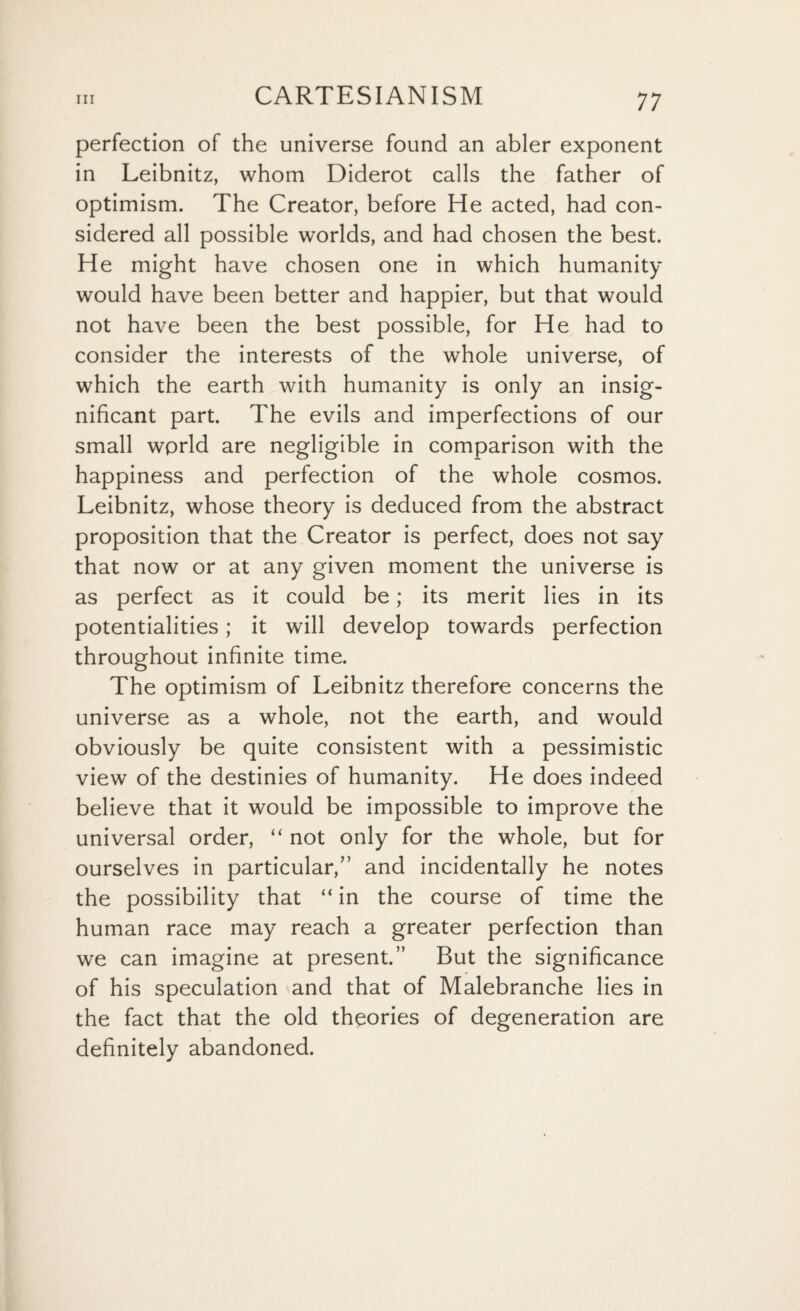perfection of the universe found an abler exponent in Leibnitz, whom Diderot calls the father of optimism. The Creator, before He acted, had con¬ sidered all possible worlds, and had chosen the best. He might have chosen one in which humanity would have been better and happier, but that would not have been the best possible, for He had to consider the interests of the whole universe, of which the earth with humanity is only an insig¬ nificant part. The evils and imperfections of our small wprld are negligible in comparison with the happiness and perfection of the whole cosmos. Leibnitz, whose theory is deduced from the abstract proposition that the Creator is perfect, does not say that now or at any given moment the universe is as perfect as it could be; its merit lies in its potentialities; it will develop towards perfection throughout infinite time. The optimism of Leibnitz therefore concerns the universe as a whole, not the earth, and would obviously be quite consistent with a pessimistic view of the destinies of humanity. He does indeed believe that it would be impossible to improve the universal order, “ not only for the whole, but for ourselves in particular,” and incidentally he notes the possibility that “ in the course of time the human race may reach a greater perfection than we can imagine at present.” But the significance of his speculation and that of Malebranche lies in the fact that the old theories of degeneration are definitely abandoned.