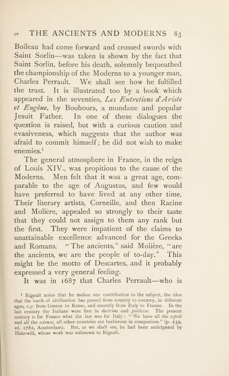 Boileau had come forward and crossed swords with Saint Sorlin—was taken is shown by the fact that Saint Sorlin, before his death, solemnly bequeathed the championship of the Moderns to a younger man, Charles Perrault. We shall see how he fulfilled the trust. It is illustrated too by a book which appeared in the seventies, Les Entretiens dAriste et Eugene, by Bouhours, a mundane and popular Jesuit Father. In one of these dialogues the question is raised, but with a curious caution and evasiveness, which suggests that the author was afraid to commit himself; he did not wish to make enemies.1 The general atmosphere in France, in the reign of Louis XIV., was propitious to the cause of the Moderns. Men felt that it was a great age, com¬ parable to the age of Augustus, and few would have preferred to have lived at any other time. Their literary artists, Corneille, and then Racine and Moliere, appealed so strongly to their taste that they could not assign to them any rank but the first. They were impatient of the claims to unattainable excellence advanced for the Greeks and Romans. “The ancients,” said Moliere, “are the ancients, we are the people of to-day.” This might be the motto of Descartes, and it probably expressed a very general feeling. It was in 1687 that Charles Perrault—who is 1 Rigault notes that he makes one contribution to the subject, the idea that the torch of civilisation has passed from country to country, in different ages, e.g. from Greece to Rome, and recently from Italy to France. In the last century the Italians were first in doctrine and politesse. The present century is for France what the last was for Italy : “ We have all the esprit and all the science, all other countries are barbarous in comparison ” (p. 239, ed. 1782, Amsterdam). But, as we shall see, he had been anticipated by Hakewill, whose work was unknown to Rigault.