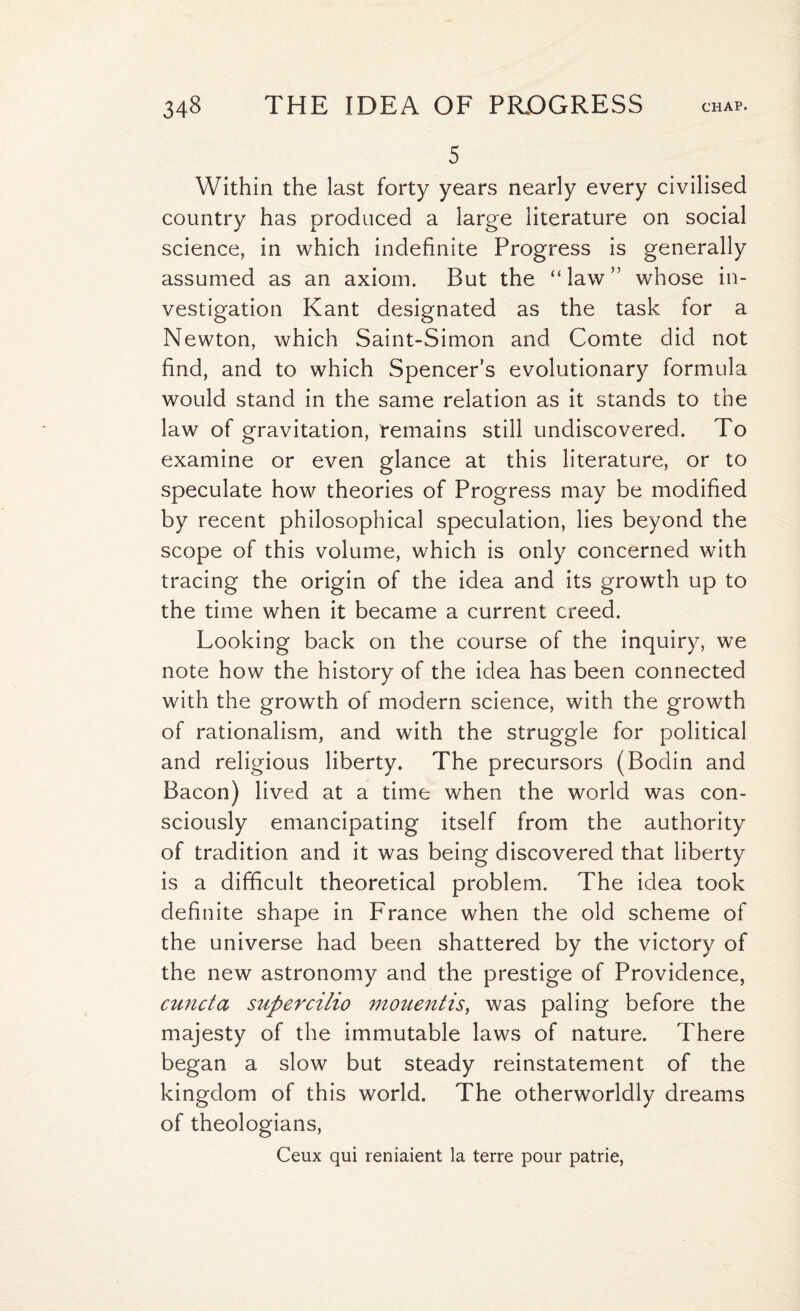 5 Within the last forty years nearly every civilised country has produced a large literature on social science, in which indefinite Progress is generally assumed as an axiom. But the “law” whose in¬ vestigation Kant designated as the task for a Newton, which Saint-Simon and Comte did not find, and to which Spencer’s evolutionary formula would stand in the same relation as it stands to the law of gravitation, remains still undiscovered. To examine or even glance at this literature, or to speculate how theories of Progress may be modified by recent philosophical speculation, lies beyond the scope of this volume, which is only concerned with tracing the origin of the idea and its growth up to the time when it became a current creed. Looking back on the course of the inquiry, we note how the history of the idea has been connected with the growth of modern science, with the growth of rationalism, and with the struggle for political and religious liberty. The precursors (Bodin and Bacon) lived at a time when the world was con¬ sciously emancipating itself from the authority of tradition and it was being discovered that liberty is a difficult theoretical problem. The idea took definite shape in France when the old scheme of the universe had been shattered by the victory of the new astronomy and the prestige of Providence, cuncta supercilio mouentis, was paling before the majesty of the immutable laws of nature. There began a slow but steady reinstatement of the kingdom of this world. The otherworldly dreams of theologians, Ceux qui reniaient la terre pour patrie,