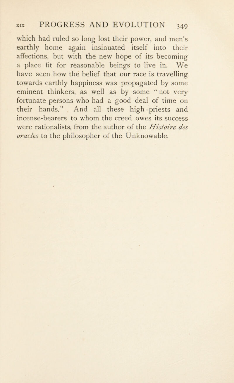 which had ruled so long lost their power, and men’s earthly home again insinuated itself into their affections, but with the new hope of its becoming a place fit for reasonable beings to live in. We have seen how the belief that our race is travelling towards earthly happiness was propagated by some eminent thinkers, as well as by some “ not very fortunate persons who had a good deal of time on their hands.” . And all these high-priests and incense-bearers to whom the creed owes its success were rationalists, from the author of the Histoire des oracles to the philosopher of the Unknowable.