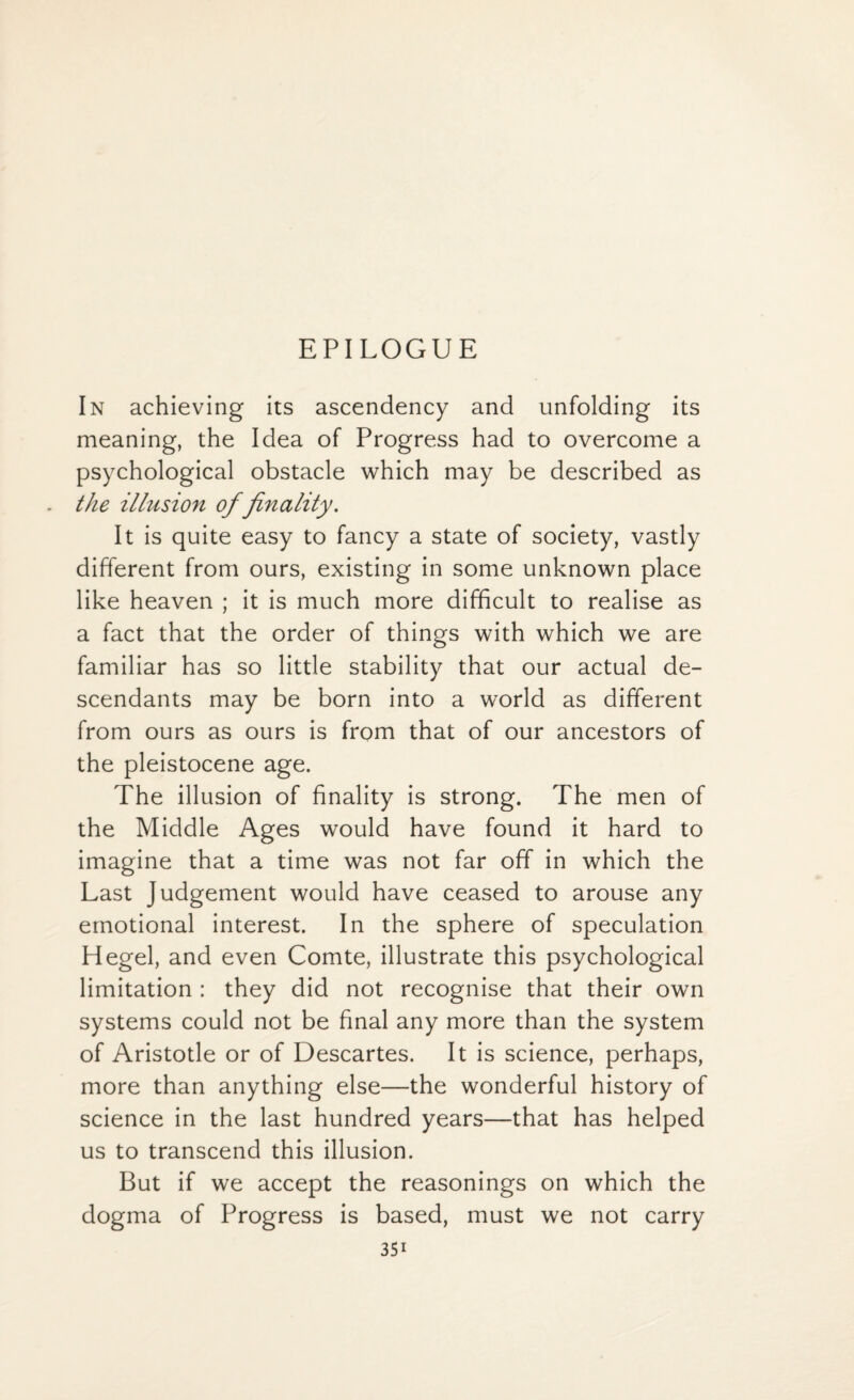 EPILOGUE In achieving its ascendency and unfolding its meaning, the Idea of Progress had to overcome a psychological obstacle which may be described as the illusion of finality. It is quite easy to fancy a state of society, vastly different from ours, existing in some unknown place like heaven ; it is much more difficult to realise as a fact that the order of things with which we are familiar has so little stability that our actual de¬ scendants may be born into a world as different from ours as ours is from that of our ancestors of the pleistocene age. The illusion of finality is strong. The men of the Middle Ages would have found it hard to imagine that a time was not far off in which the Last Judgement would have ceased to arouse any emotional interest. In the sphere of speculation Hegel, and even Comte, illustrate this psychological limitation : they did not recognise that their own systems could not be final any more than the system of Aristotle or of Descartes. It is science, perhaps, more than anything else—the wonderful history of science in the last hundred years—that has helped us to transcend this illusion. But if we accept the reasonings on which the dogma of Progress is based, must we not carry