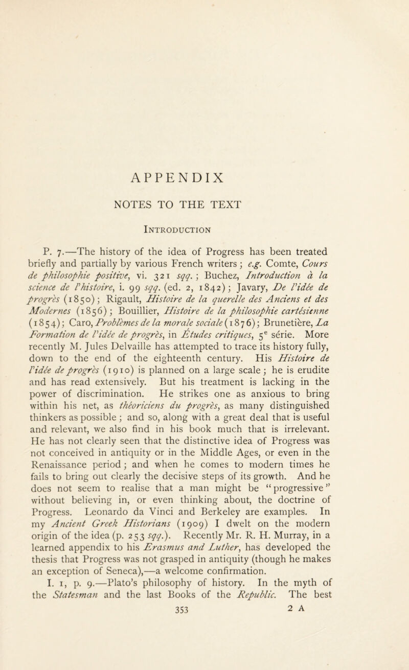 APPENDIX NOTES TO THE TEXT Introduction P. 7.—The history of the idea of Progress has been treated briefly and partially by various French writers; e.g. Comte, Cours de philosophic positive, vi. 321 sqq. ; Buchez, Introduction a la scie?ice de V histoire, i. 99 sqq. (ed. 2, 1842); Javary, De I idee de progres (1850); Rigault, Histoire de la querelle des Anciens et des Modernes (1856); Bouillier, Histoire de la philosophic cartesienne (1854); Caro, Problemes de la morale sociale (1876); Brunetihre, La Formation de I idee de progres, in Etudes critiques, 5e serie. More recently M. Jules Delvaille has attempted to trace its history fully, down to the end of the eighteenth century. His Histoire de Vi die de progres (1910) is planned on a large scale; he is erudite and has read extensively. But his treatment is lacking in the power of discrimination. He strikes one as anxious to bring within his net, as theoriciens du progres, as many distinguished thinkers as possible ; and so, along with a great deal that is useful and relevant, we also find in his book much that is irrelevant. He has not clearly seen that the distinctive idea of Progress was not conceived in antiquity or in the Middle Ages, or even in the Renaissance period ; and when he comes to modern times he fails to bring out clearly the decisive steps of its growth. And he does not seem to realise that a man might be “ progressive ” without believing in, or even thinking about, the doctrine of Progress. Leonardo da Vinci and Berkeley are examples. In my Ancient Greek Historians (1909) I dwelt on the modern origin of the idea (p. 253 sqq.). Recently Mr. R. H. Murray, in a learned appendix to his Erasmus and Luther, has developed the thesis that Progress was not grasped in antiquity (though he makes an exception of Seneca),—a welcome confirmation. I. 1, p. 9.—Plato’s philosophy of history. In the myth of the Statesman and the last Books of the Republic. The best