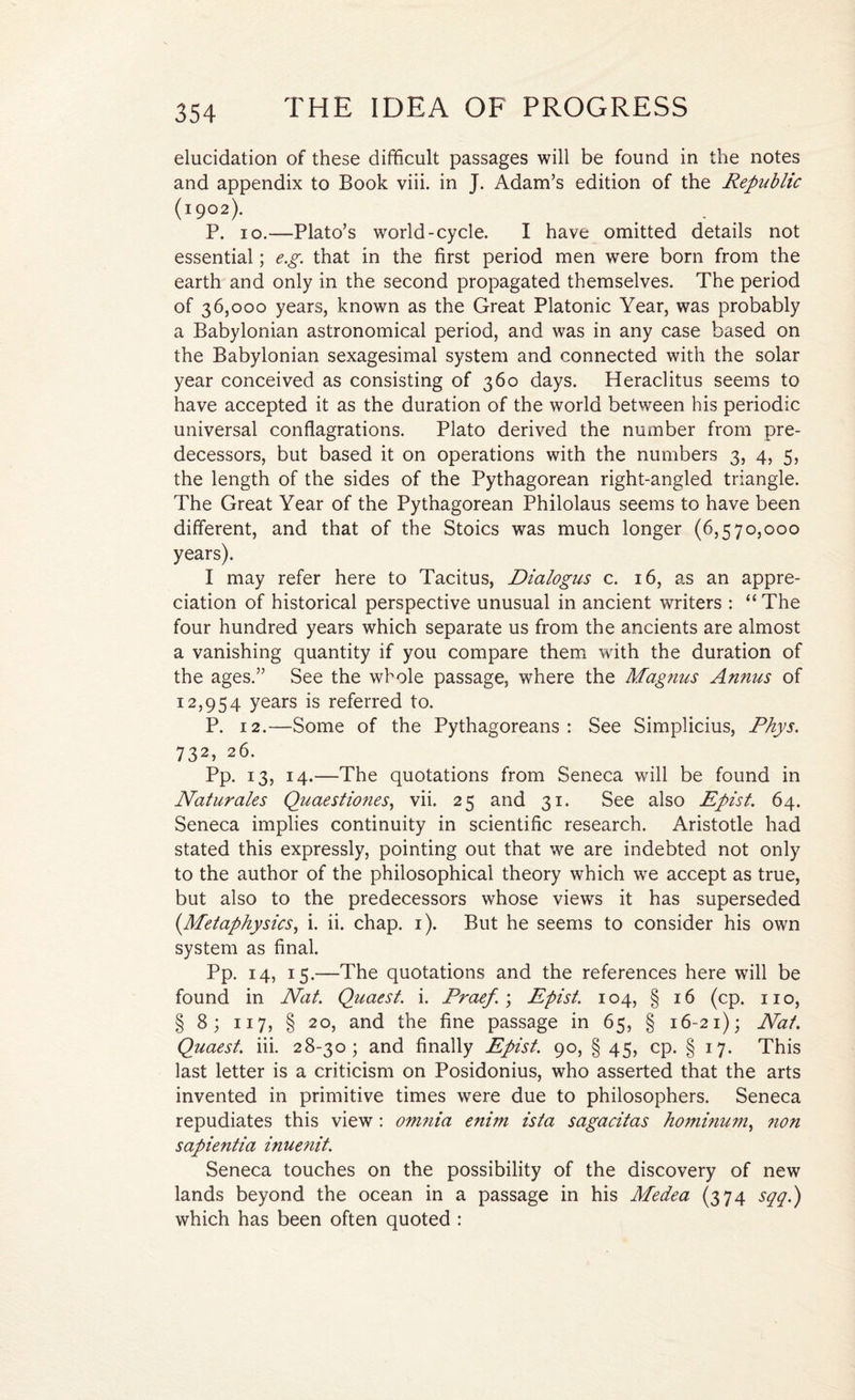 elucidation of these difficult passages will be found in the notes and appendix to Book viii. in J. Adam’s edition of the Republic (1902). P. 10.—Plato’s world-cycle. I have omitted details not essential; e.g. that in the first period men were born from the earth and only in the second propagated themselves. The period of 36,000 years, known as the Great Platonic Year, was probably a Babylonian astronomical period, and was in any case based on the Babylonian sexagesimal system and connected with the solar year conceived as consisting of 360 days. Heraclitus seems to have accepted it as the duration of the world between his periodic universal conflagrations. Plato derived the number from pre¬ decessors, but based it on operations with the numbers 3, 4, 5, the length of the sides of the Pythagorean right-angled triangle. The Great Year of the Pythagorean Philolaus seems to have been different, and that of the Stoics was much longer (6,570,000 years). I may refer here to Tacitus, Dialogus c. 16, as an appre¬ ciation of historical perspective unusual in ancient writers : “The four hundred years which separate us from the ancients are almost a vanishing quantity if you compare them with the duration of the ages.” See the whole passage, where the Magnus Annus of 12,954 years is referred to. P. 12.—Some of the Pythagoreans: See Simplicius, Rhys. 732, 26. Pp. 13, 14.—The quotations from Seneca will be found in Naturales Quaestiones, vii. 25 and 31. See also Epist. 64. Seneca implies continuity in scientific research. Aristotle had stated this expressly, pointing out that we are indebted not only to the author of the philosophical theory which we accept as true, but also to the predecessors whose views it has superseded {Metaphysics, i. ii. chap. 1). But he seems to consider his own system as final. Pp. 14, 15.—The quotations and the references here will be found in Nat. Quaest. i. Praef.\ Epist. 104, § 16 (cp. no, § 8; 117, § 20, and the fine passage in 65, § 16-21); Nat. Quaest. iii. 28-30; and finally Epist. 90, § 45, cp. § 17. This last letter is a criticism on Posidonius, who asserted that the arts invented in primitive times were due to philosophers. Seneca repudiates this view : omnia enim ista sagacitas hominmn, ?ion sapientia inuenit. Seneca touches on the possibility of the discovery of new lands beyond the ocean in a passage in his Medea (374 sqq.) which has been often quoted :