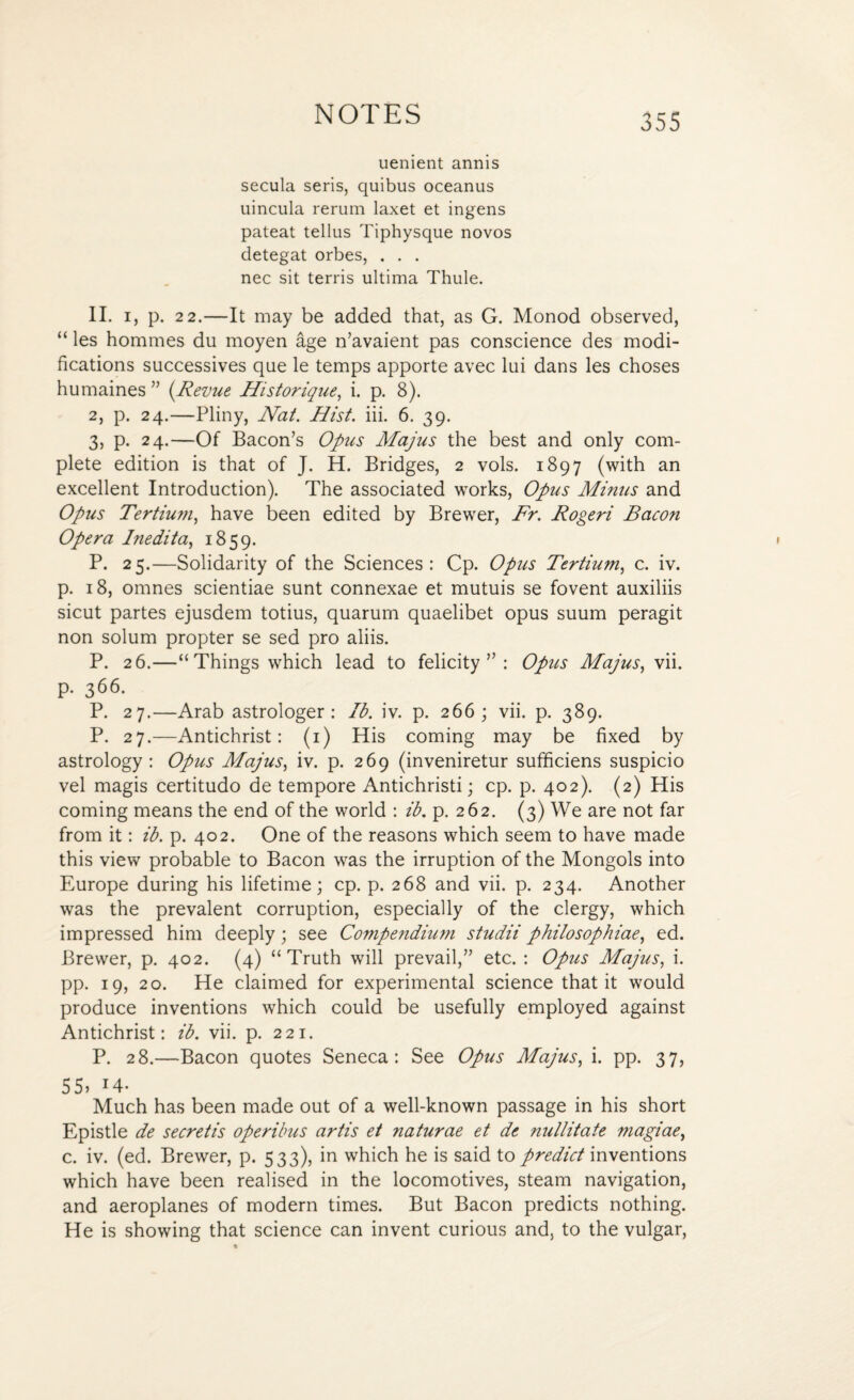uenient annis secula seris, quibus oceanus uincula rerum laxet et ingens pateat tellus Tiphysque novos detegat orbes, . . . nec sit terris ultima Thule. II. i, p. 22.—It may be added that, as G. Monod observed, “ les hommes du moyen age n’avaient pas conscience des modi¬ fications successives que le temps apporte avec lui dans les choses humaines ” {Revue Historique, i. p. 8). 2, p. 24.—Pliny, Nat. Hist. iii. 6. 39. 3, p. 24.—Of Bacon’s Opus Majus the best and only com¬ plete edition is that of J. H. Bridges, 2 vols. 1897 (with an excellent Introduction). The associated works, Opus Minus and Opus Tertium, have been edited by Brewer, Fr. Rogeri Bacon Opera Inedit a, 1859. P. 25.—Solidarity of the Sciences: Cp. Opus Tertium, c. iv. p. 18, omnes scientiae sunt connexae et mutuis se fovent auxiliis sicut partes ejusdem totius, quarum quaelibet opus suum peragit non solum propter se sed pro aliis. P. 26.—“ Things which lead to felicity”: Opus Majus, vii. р. 366. P. 27.—Arab astrologer: lb. iv. p. 266; vii. p. 389. P. 27.—Antichrist: (1) His coming may be fixed by astrology: Opus Majus, iv. p. 269 (inveniretur sufficiens suspicio vel magis certitudo de tempore Antichristi; cp. p. 402). (2) His coming means the end of the world : ib. p. 262. (3) We are not far from it: ib. p. 402. One of the reasons which seem to have made this view probable to Bacon was the irruption of the Mongols into Europe during his lifetime; cp. p. 268 and vii. p. 234. Another was the prevalent corruption, especially of the clergy, which impressed him deeply; see Compendium studii philosophiae, ed. Brewer, p. 402. (4) “Truth will prevail,” etc. : Opus Majus, i. pp. 19, 20. He claimed for experimental science that it would produce inventions which could be usefully employed against Antichrist: ib. vii. p. 221. P. 28.—Bacon quotes Seneca: See Opus Majus, i. pp. 37, 55. 14- Much has been made out of a well-known passage in his short Epistle de secretis operibus artis et naturae et de nullitate magiae, с. iv. (ed. Brewer, p. 533), in which he is said to predict inventions which have been realised in the locomotives, steam navigation, and aeroplanes of modern times. But Bacon predicts nothing. He is showing that science can invent curious and, to the vulgar,