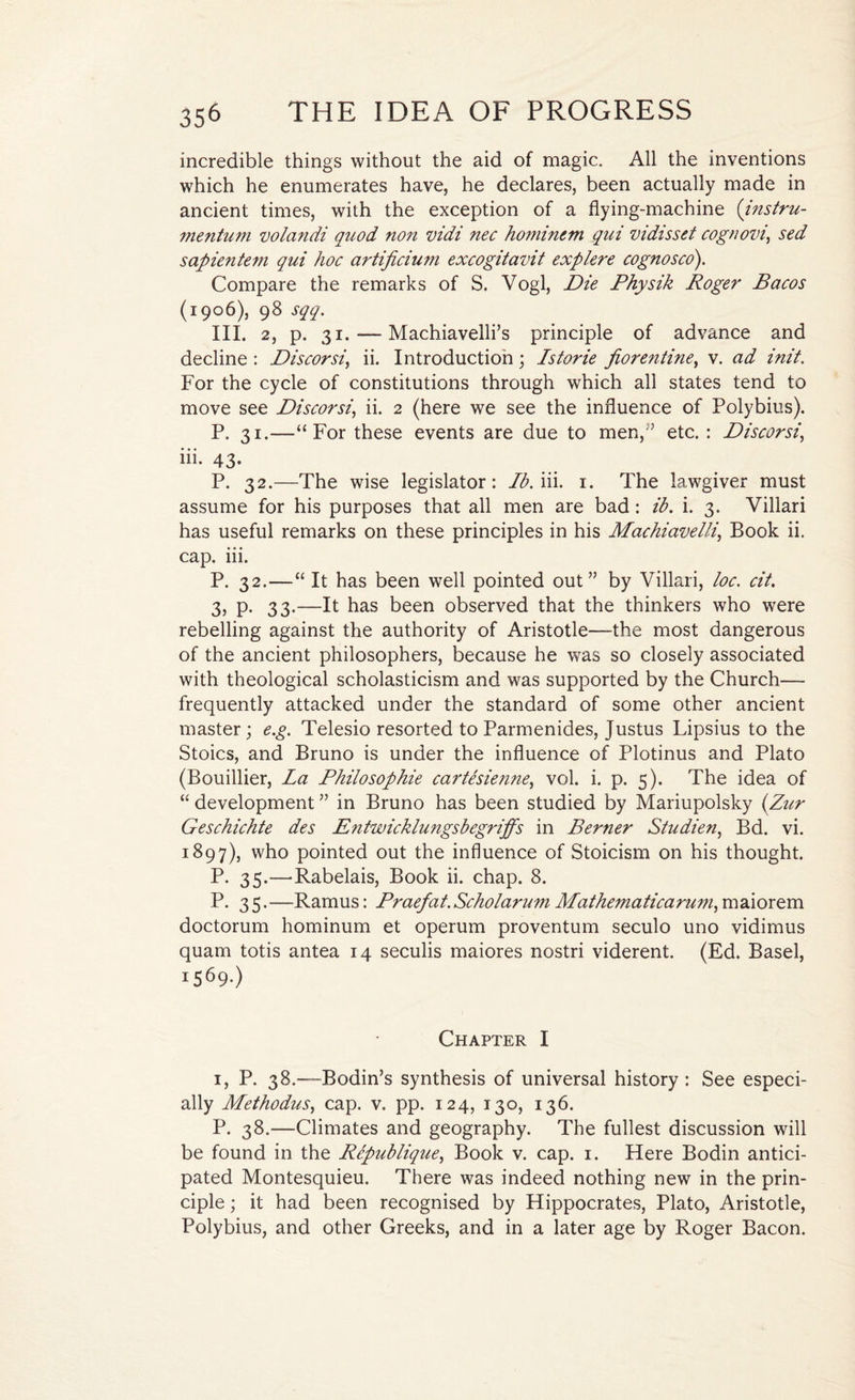 incredible things without the aid of magic. All the inventions which he enumerates have, he declares, been actually made in ancient times, with the exception of a flying-machine (instru- mentum volandi quod non vidi nec hominem qui vidisset cognovi\ sed sapientem qui hoc artificium excogitavit explere cognosco). Compare the remarks of S. Vogl, Die Physik Roger Bacos (1906), 98 sqq. III. 2, p. 31.-—Machiavelli’s principle of advance and decline : Discorsi, ii. Introduction ; Istorie fiorentine, v. ad init. For the cycle of constitutions through which all states tend to move see Discorsi, ii. 2 (here we see the influence of Polybius). P. 31.—“For these events are due to men, ” etc. : Discorsi, iii. 43. P. 32.—The wise legislator: lb. iii. 1. The lawgiver must assume for his purposes that all men are bad: ib. i. 3. Villari has useful remarks on these principles in his Machiavelli, Book ii. cap. iii. P. 32.—“ It has been well pointed out” by Villari, loc. cit. 3, P- 33-—It has been observed that the thinkers who were rebelling against the authority of Aristotle—the most dangerous of the ancient philosophers, because he was so closely associated with theological scholasticism and was supported by the Church— frequently attacked under the standard of some other ancient master; e.g. Telesio resorted to Parmenides, Justus Lipsius to the Stoics, and Bruno is under the influence of Plotinus and Plato (Bouillier, La Philosophic cartesienne, vol. i. p. 5). The idea of “ development ” in Bruno has been studied by Mariupolsky (Zur Geschichte des E?itwicklwigsbegriffs in Berner Studien, Bd. vi. 1897), who pointed out the influence of Stoicism on his thought. P. 35.—’Rabelais, Book ii. chap. 8. P.35. —Ramus: Praefat. Scho/arum Mathematicarum, maiorem doctorum hominum et operum proventum seculo uno vidimus quam totis antea 14 seculis maiores nostri viderent. (Ed. Basel, i569-) Chapter I 1, P. 38.—Bodin’s synthesis of universal history: See especi¬ ally Methodus, cap. v. pp. 124, 130, 136. P. 38.—Climates and geography. The fullest discussion will be found in the Republique, Book v. cap. 1. Here Bodin antici¬ pated Montesquieu. There was indeed nothing new in the prin¬ ciple ; it had been recognised by Hippocrates, Plato, Aristotle, Polybius, and other Greeks, and in a later age by Roger Bacon.