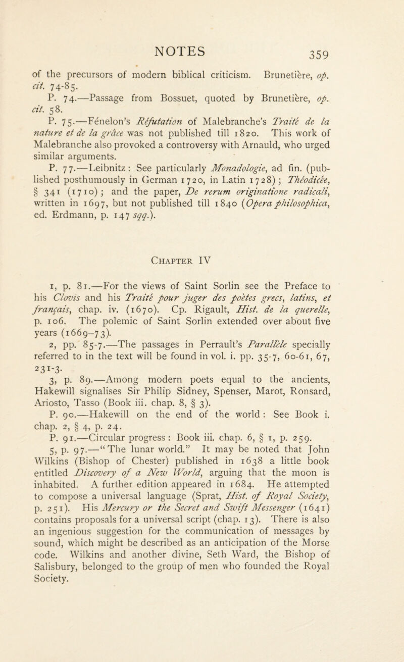 of the precursors of modern biblical criticism. Brunetihre, op. cit. 74-85. P. 74.—Passage from Bossuet, quoted by BrunetRre, op. cit. 58. P. 75.—Fenelon’s Refutation of Malebranche’s Traite de la nature et de la grace was not published till 1820. This work of Malebranche also provoked a controversy with Arnauld, who urged similar arguments. P. 77.—Leibnitz: See particularly Monadologie, ad fin. (pub¬ lished posthumously in German 1720, in Latin 1728); Theodic'ee, § 341 (1710); and the paper, De rerum origmatione radicali, written in 1697, but not published till 1840 (Opera philosophical ed. Erdmann, p. 147 sqq.). Chapter IV 1, p. 81.—For the views of Saint Sorlin see the Preface to his Clovis and his Traite pour juger des poetes grecs, latins, et frawqais, chap. iv. (1670). Cp. Rigault, Hist, de la querelle, p. 106. The polemic of Saint Sorlin extended over about five years (1669-73). 2, pp. 85-7.—The passages in Perrault’s Parallele specially referred to in the text will be found in vol. i. pp. 35-75 60-61, 67, 23i-3* 3, p. 89.—Among modern poets equal to the ancients, Hakewill signalises Sir Philip Sidney, Spenser, Marot, Ronsard, Ariosto, Tasso (Book iii. chap. 8, § 3). P. 90.—Hakewill on the end of the world : See Book i. chap. 2, § 4, p. 24. P. 91.—Circular progress: Book iii. chap. 6, § 1, p. 259. 5, p. 97.—“The lunar world.” It may be noted that John Wilkins (Bishop of Chester) published in 1638 a little book entitled Discovery of a New World, arguing that the moon is inhabited. A further edition appeared in 1684. He attempted to compose a universal language (Sprat, Hist, of Royal Society, p. 251). His Mercury or the Secret and Swift Messenger (1641) contains proposals for a universal script (chap. 13). There is also an ingenious suggestion for the communication of messages by sound, which might be described as an anticipation of the Morse code. Wilkins and another divine, Seth Ward, the Bishop of Salisbury, belonged to the group of men who founded the Royal Society.