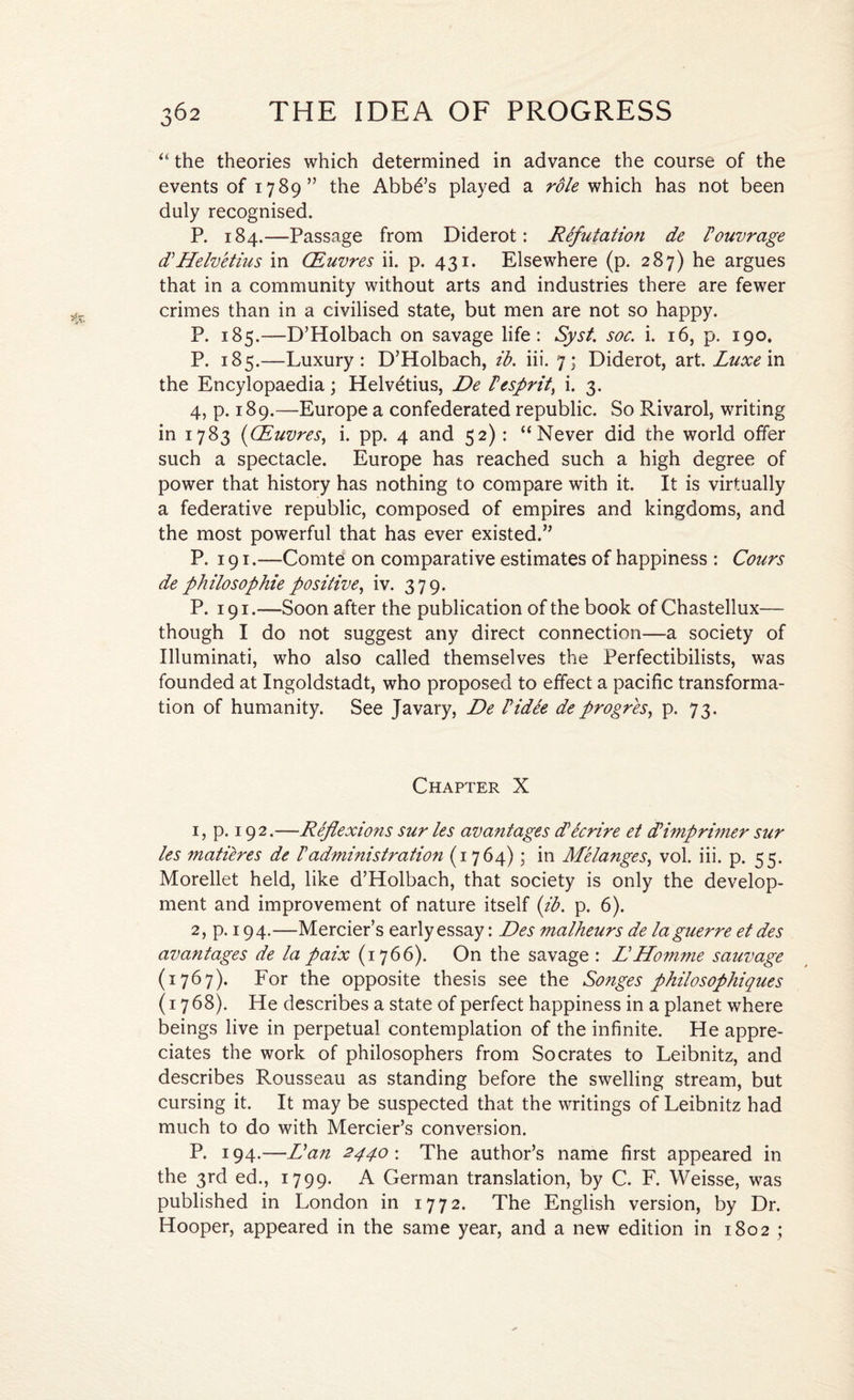 “ the theories which determined in advance the course of the events of 1789” the Abba’s played a role which has not been duly recognised. P. 184.—Passage from Diderot: RFfutatio?i de Fouvrage LHelvetius in CEuvres ii. p. 431. Elsewhere (p. 287) he argues that in a community without arts and industries there are fewer crimes than in a civilised state, but men are not so happy. P. 185.—D’Holbach on savage life: Syst. soc. i. 16, p. 190. P. 185.—Luxury: D’Holbach, ib. iii. 7; Diderot, art. Luxe in the Encylopaedia; Helvetius, De Fesprit, i. 3. 4, p. 189.—Europe a confederated republic. So Rivarol, writing in 1783 (CEuvres, i. pp. 4 and 52) : “Never did the world offer such a spectacle. Europe has reached such a high degree of power that history has nothing to compare with it. It is virtually a federative republic, composed of empires and kingdoms, and the most powerful that has ever existed.” P. 191.—Comte on comparative estimates of happiness : Cours de philosophie positive, iv. 379. P. 191.—Soon after the publication of the book of Chastellux— though I do not suggest any direct connection—a society of Illuminati, who also called themselves the Perfectibilists, was founded at Ingoldstadt, who proposed to effect a pacific transforma¬ tion of humanity. See Javary, De Fidee deprogres, p. 73. Chapter X 1, p. 192.—Reflexions sur les avantages d’ecrire et Limp rimer sur les matieres de Fadministration (1764) • in Melanges, vol. iii. p. 55. Morellet held, like d’Holbach, that society is only the develop¬ ment and improvement of nature itself (ib. p. 6). 2, p. 194.—Mercier’s early essay: Des malheurs de la guerre et des avantages de la paix (1766). On the savage : DHomme sauvage (1767). For the opposite thesis see the Songes philosophiques (1768). He describes a state of perfect happiness in a planet where beings live in perpetual contemplation of the infinite. He appre¬ ciates the work of philosophers from Socrates to Leibnitz, and describes Rousseau as standing before the swelling stream, but cursing it. It may be suspected that the writings of Leibnitz had much to do with Mercier’s conversion. P. 194.—Dan 2440 : The author’s name first appeared in the 3rd ed., 1799. A German translation, by C. F. Weisse, was published in London in 1772. The English version, by Dr. Hooper, appeared in the same year, and a new edition in 1802 ;
