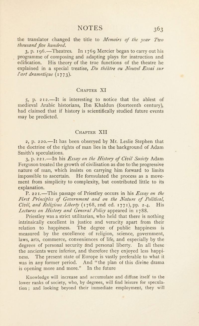 the translator changed the title to Memoirs of the year Two thousand five hundred. 3, p. 196.—Theatres. In 1769 Mercier began to carry out his programme of composing and adapting plays for instruction and edification. His theory of the true functions of the theatre he explained in a special treatise, Die thFatre ou Nouvel Essai sur Fart dramatique (1773). Chapter XI 5, p. 212.—It is interesting to notice that the ablest of medieval Arabic historians, Ibn Khaldun (fourteenth century), had claimed that if history is scientifically studied future events may be predicted. Chapter XII 2, p. 220.—It has been observed by Mr. Leslie Stephen that the doctrine of the rights of man lies in the background of Adam Smith’s speculations. 3, p. 221.—In his Essay on the History of Civil Society Adam Ferguson treated the growth of civilisation as due to the progressive nature of man, which insists on carrying him forward to limits impossible to ascertain. He formulated the process as a move¬ ment from simplicity to complexity, but contributed little to its explanation. P. 221.—This passage of Priestley occurs in his Essay on the First Principles of Government and on the Nature of Political, Civil, and Religious Liberty (1768, 2nd ed. 1771), pp. 2-4. His Lectures on History and General Policy appeared in 1788. Priestley was a strict utilitarian, who held that there is nothing intrinsically excellent in justice and veracity apart from their relation to happiness. The degree of public happiness is measured by the excellence of religion, science, government, laws, arts, commerce, conveniences of life, and especially by the degrees of personal security and personal liberty. In all these the ancients were inferior, and therefore they enjoyed less happi¬ ness. The present state of Europe is vastly preferable to what it was in any former period. And “ the plan of this divine drama is opening more and more.” In the future Knowledge will increase and accumulate and diffuse itself to the lower ranks of society, who, by degrees, will find leisure for specula¬ tion ; and looking beyond their immediate employment, they will