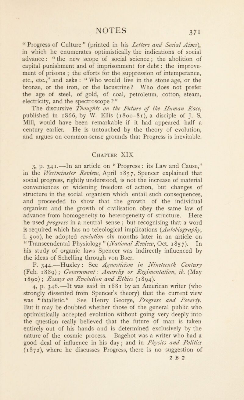“ Progress of Culture ” (printed in his Letters and Social Aims), in which he enumerates optimistically the indications of social advance: “ the new scope of social science; the abolition of capital punishment and of imprisonment for debt: the improve¬ ment of prisons ; the efforts for the suppression of intemperance, etc., etc.,” and asks : “ Who would live in the stone age, or the bronze, or the iron, or the lacustrine ? Who does not prefer the age of steel, of gold, of coal, petroleum, cotton, steam, electricity, and the spectroscope ? ” The discursive Thoughts on the Future of the Human Race, published in 1866, by W. Ellis (1800-81), a disciple of J. S. Mill, would have been remarkable if it had appeared half a century earlier. He is untouched by the theory of evolution, and argues on common-sense grounds that Progress is inevitable. Chapter XIX 3, p. 341.—In an article on “Progress : its Law and Cause,” in the Westminster Review, April 1857, Spencer explained that social progress, rightly understood, is not the increase of material conveniences or widening freedom of action, but changes of structure in the social organism which entail such consequences, and proceeded to show that the growth of the individual organism and the growth of civilisation obey the same law of advance from homogeneity to heterogeneity of structure. Here he used progress in a neutral sense ; but recognising that a word is required which has no teleological implications (Autobiography, i. 500), he adopted evolution six months later in an article on “Transcendental Physiology ” (National Review, Oct. 1857). In his study of organic laws Spencer was indirectly influenced by the ideas of Schelling through von Baer. P. 344.—Huxley : See Agnosticism i?i Nineteenth Century (Feb. 1889); Govermnent: Anarchy or Regimentation, ib. (May 1890); Essays on Evolution and Ethics (1894). 4, p. 346.—It was said in 1881 by an American writer (who strongly dissented from Spencer’s theory) that the current view was “ fatalistic.” See Henry George, Progress and Poverty. But it may be doubted whether those of the general public who optimistically accepted evolution without going very deeply into the question really believed that the future of man is taken entirely out of his hands and is determined exclusively by the nature of the cosmic process. Bagehot was a writer who had a good deal of influence in his day; and in Physics and Politics (1872), where he discusses Progress, there is no suggestion of 2 B 2