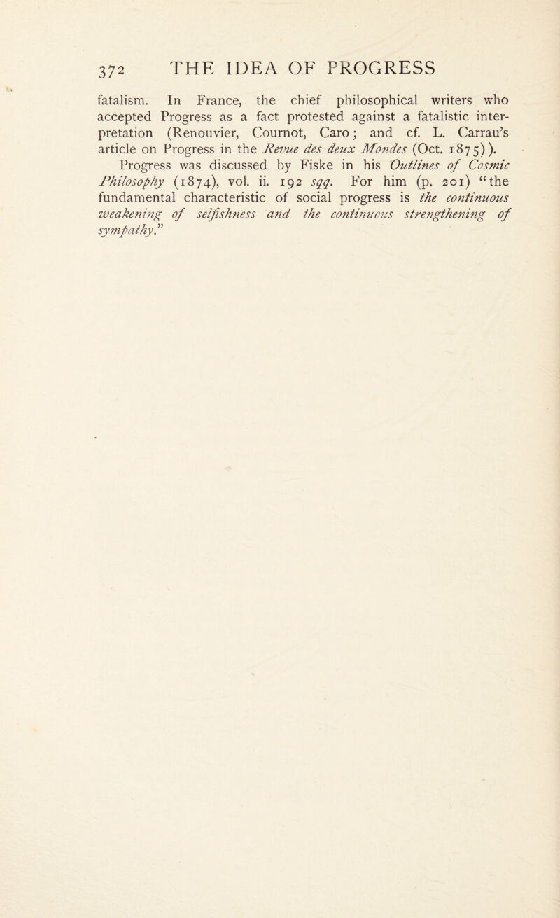 fatalism. In France, the chief philosophical writers who accepted Progress as a fact protested against a fatalistic inter¬ pretation (Renouvier, Cournot, Caro; and cf. L. Carrau’s article on Progress in the Revue des deux Mon.des (Oct. 1875)). Progress was discussed by Fiske in his Outlines of Cosmic Philosophy (1874), vol. ii. 192 sqq. For him (p. 201) “the fundamental characteristic of social progress is the continuous weakening of selfishness and the continuous strengthening of sympathy