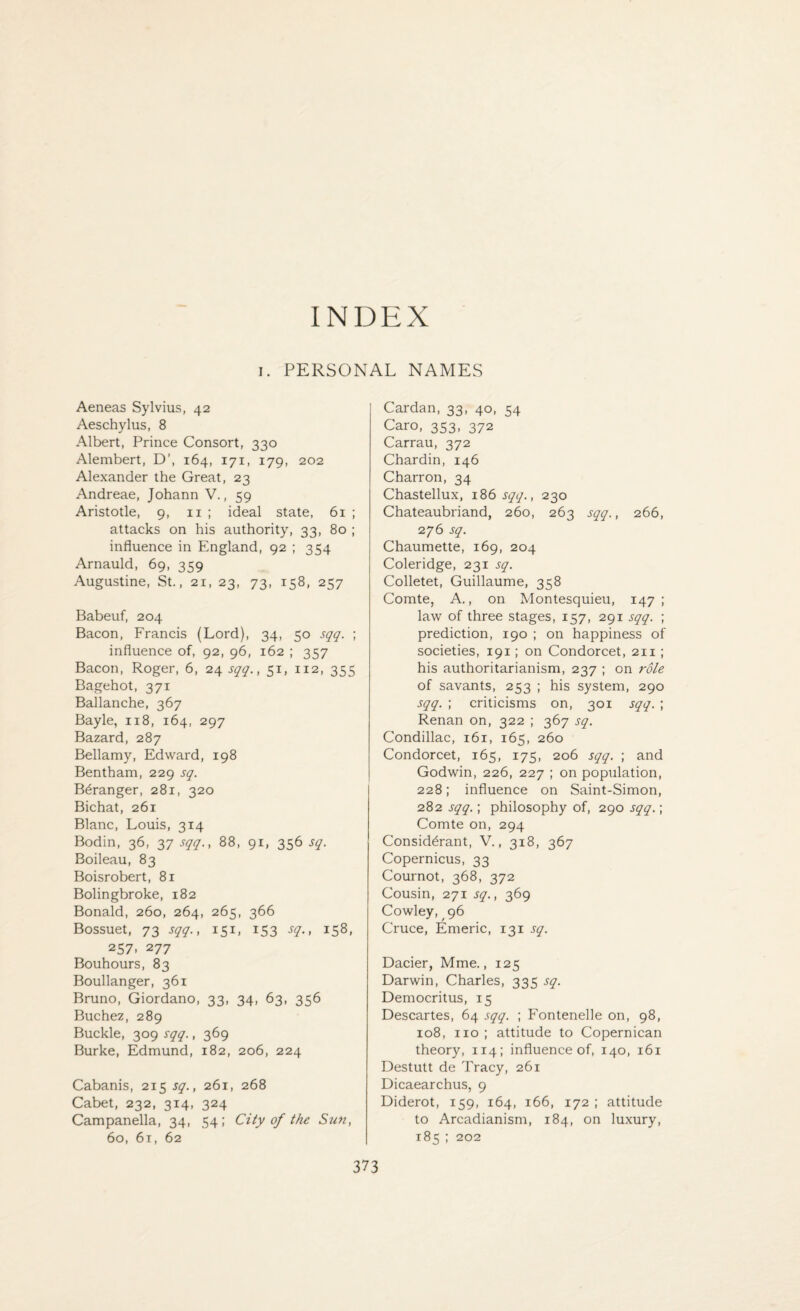 INDEX I. PERSONAL NAMES Aeneas Sylvius, 42 Aeschylus, 8 Albert, Prince Consort, 330 Alembert, D’, 164, 171, 179, 202 Alexander the Great, 23 Andreae, Johann V., 59 Aristotle, 9, 11 ; ideal state, 61 ; attacks on his authority, 33, 80 ; influence in England, 92 ; 354 Arnauld, 69, 359 Augustine, St., 21, 23, 73, 158, 257 Babeuf, 204 Bacon, Francis (Lord), 34, 50 sqq. ; influence of, 92, 96, 162 ; 357 Bacon, Roger, 6, 24 sqq., 51, 112, 355 Bagehot, 371 Ballanche, 367 Bayle, 118, 164, 297 Bazard, 287 Bellamy, Edward, 198 Bentham, 229 sq. Bdranger, 281, 320 Bichat, 261 Blanc, Louis, 314 Bodin, 36, 37 sqq., 88, 91, 356 sq. Boileau, 83 Boisrobert, 81 Bolingbroke, 182 Bonald, 260, 264, 265, 366 Bossuet, 73 sqq., 151, 153 sq., 158, 257. 277 Bouhours, 83 Boullanger, 361 Bruno, Giordano, 33, 34, 63, 356 Buchez, 289 Buckle, 309 sqq., 369 Burke, Edmund, 182, 206, 224 Cabanis, 215 sq., 261, 268 Cabet, 232, 314, 324 Campanella, 34, 54; City of the Sun, 60, 61, 62 Cardan, 33, 40, 54 Caro, 353, 372 Carrau, 372 Chardin, 146 Charron, 34 Chastellux, 186 sqq., 230 Chateaubriand, 260, 263 sqq., 266, 276 sq. Chaumette, 169, 204 Coleridge, 231 sq. Colletet, Guillaume, 358 Comte, A., on Montesquieu, 147; law of three stages, 157, 291 sqq. ; prediction, 190 ; on happiness of societies, 191; on Condorcet, 211 ; his authoritarianism, 237 ; on role of savants, 253 ; his system, 290 sqq. ; criticisms on, 301 sqq. ; Renan on, 322 ; 367 sq. Condillac, 161, 165, 260 Condorcet, 165, 175, 206 sqq. ; and Godwin, 226, 227 ; on population, 228; influence on Saint-Simon, 282 sqq.; philosophy of, 290 sqq.; Comte on, 294 Consid^rant, V., 318, 367 Copernicus, 33 Cournot, 368, 372 Cousin, 271 sq., 369 Cowley, 96 Cruce, Emeric, 131 sq. Dacier, Mme., 125 Darwin, Charles, 335 sq. Democritus, 15 Descartes, 64 sqq. ; Fontenelle on, 98, 108, no; attitude to Copernican theory, 114; influence of, 140, 161 Destutt de Tracy, 261 Dicaearchus, 9 Diderot, 159, 164, 166, 172 ; attitude to Arcadianism, 184, on luxury, 185 ; 202