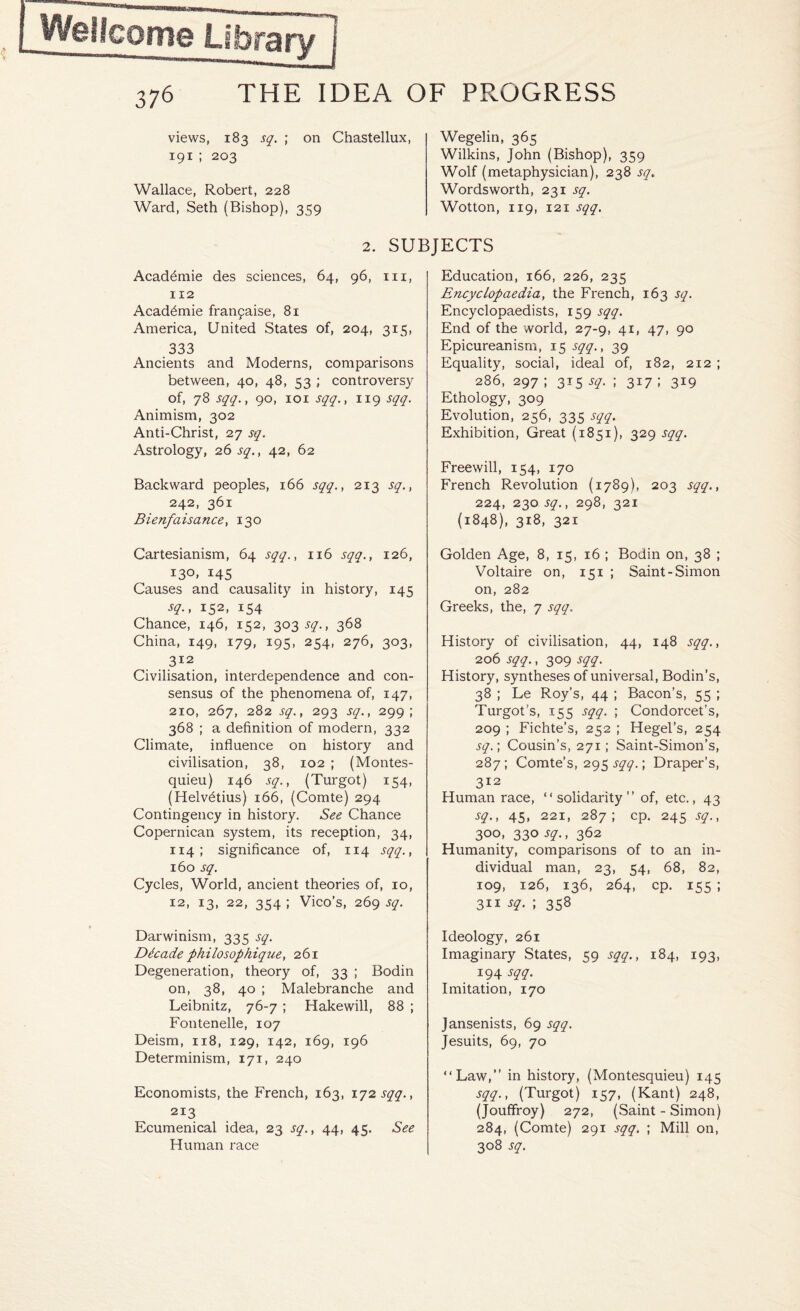 views, 183 sq. ; on Chastellux, 191 ; 203 Wallace, Robert, 228 Ward, Seth (Bishop), 359 Wegelin, 365 Wilkins, John (Bishop), 359 Wolf (metaphysician), 238 sq Wordsworth, 231 sq. Wotton, 119, 121 sqq. 2. SUBJECTS Acadfimie des sciences, 64, 96, 111, 112 Acad6mie franyaise, 81 America, United States of, 204, 315, 333 Ancients and Moderns, comparisons between, 40, 48, 53 ; controversy of, 78 sqq., 90, 101 sqq., 119 sqq. Animism, 302 Anti-Christ, 27 sq. Astrology, 26 sq., 42, 62 Backward peoples, 166 sqq., 213 sq., 242, 361 Bienfaisance, 130 Cartesianism, 64 sqq., 116 sqq., 126, 130, 145 Causes and causality in history, 145 sq., 152, 154 Chance, 146, 152, 303 sq., 368 China, 149, 179, 195, 254, 276, 303, 312 Civilisation, interdependence and con¬ sensus of the phenomena of, 147, 2io, 267, 282 sq., 293 sq., 299; 368 ; a definition of modern, 332 Climate, influence on history and civilisation, 38, 102 ; (Montes¬ quieu) 146 sq., (Turgot) 154, (Helvfitius) 166, (Comte) 294 Contingency in history. See Chance Copernican system, its reception, 34, 114 ; significance of, 114 sqq., 160 sq. Cycles, World, ancient theories of, 10, 12, 13, 22, 354 ; Vico’s, 269 sq. Darwinism, 335 sq. Decade philosophique, 261 Degeneration, theory of, 33 ; Bodin on, 38, 40 ; Malebranche and Leibnitz, 76-7 ; Hakewill, 88 ; Fontenelle, 107 Deism, 118, 129, 142, 169, 196 Determinism, 171, 240 Economists, the French, 163, 172 sqq., 213 Ecumenical idea, 23 sq., 44, 45. See Human race Education, 166, 226, 235 Encyclopaedia, the French, 163 sq. Encyclopaedists, 159 sqq. End of the world, 27-9, 41, 47, 90 Epicureanism, 15 sqq., 39 Equality, social, ideal of, 182, 212 ; 286, 297 ; 315 sq. ; 317 ; 319 Ethology, 309 Evolution, 256, 335 sqq. Exhibition, Great (1851), 329 sqq. Freewill, 154, 170 French Revolution (1789), 203 sqq., 224, 230 sq., 298, 321 (1848), 318, 321 Golden Age, 8, 15, 16 ; Bodin on, 38 ; Voltaire on, 151 ; Saint-Simon on, 282 Greeks, the, 7 sqq. History of civilisation, 44, 148 sqq., 206 sqq., 309 sqq. History, syntheses of universal, Bodin’s, 38 ; Le Roy’s, 44 ; Bacon’s, 55 ; Turgot’s, 155 sqq. ; Condorcet’s, 209 ; Fichte’s, 252 ; Hegel’s, 254 sq.; Cousin’s, 271; Saint-Simon’s, 287; Comte’s, 295 sqq.; Draper’s, 312 Human race, “solidarity” of, etc., 43 sq., 45, 221, 287; cp. 245 sq., 300, 330^., 362 Humanity, comparisons of to an in¬ dividual man, 23, 54, 68, 82, 109, 126, 136, 264, cp. 155 ; 311 sq. ; 358 Ideology, 261 Imaginary States, 59 sqq., 184, 193, 194 sqq. Imitation, 170 Jansenists, 69 sqq. Jesuits, 69, 70 “Law,” in history, (Montesquieu) 145 sqq., (Turgot) 157, (Kant) 248, (Jouffroy) 272, (Saint - Simon) 284, (Comte) 291 sqq. ; Mill on, 308 sq.