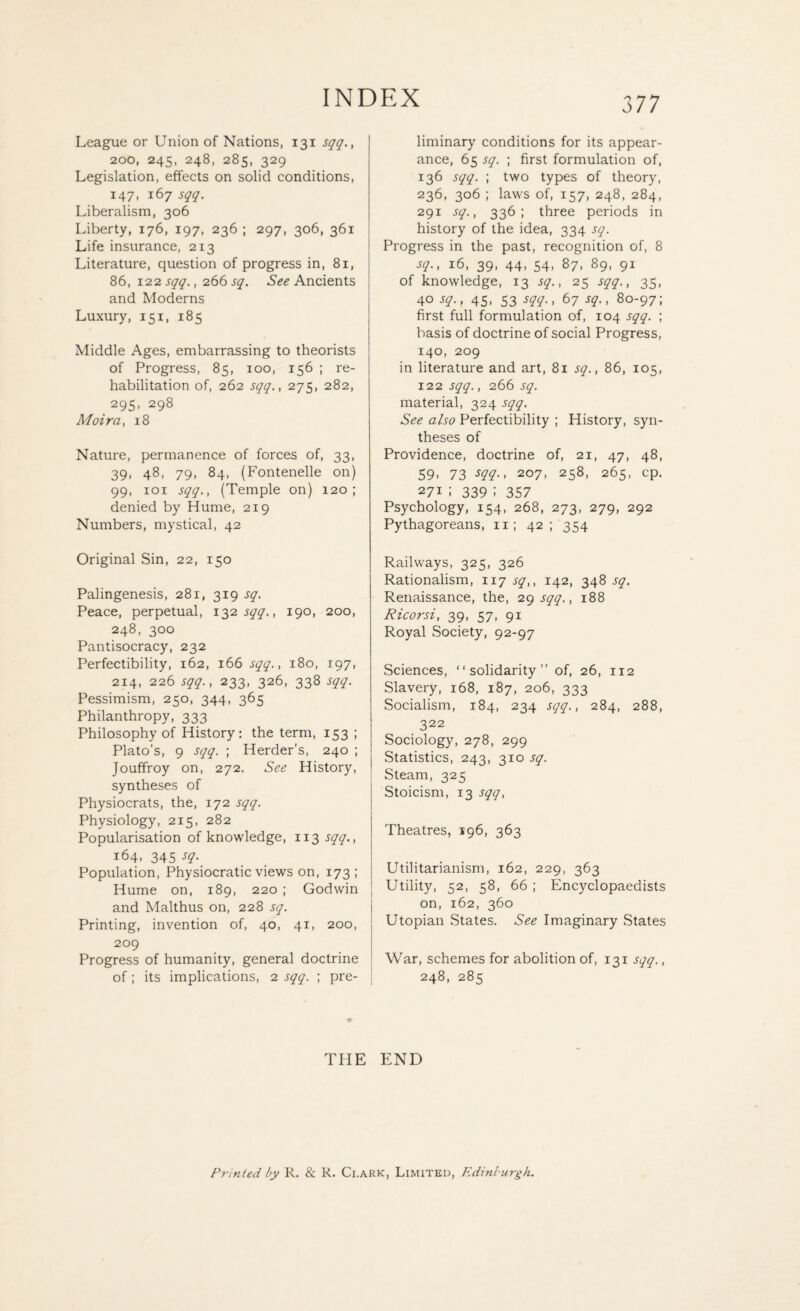 League or Union of Nations, 131 sqq., 2oo, 245, 248, 285, 329 Legislation, effects on solid conditions, 147, 167 sqq. Liberalism, 306 Liberty, 176, 197, 236 ; 297, 306, 361 Life insurance, 213 Literature, question of progress in, 8i, 86, 122 sqq., 266 sq. See Ancients and Moderns Luxury, 151, 185 Middle Ages, embarrassing to theorists of Progress, 85, 100, 156 ; re¬ habilitation of, 262 sqq., 275, 282, 295, 298 Moira, 18 Nature, permanence of forces of, 33, 39, 48, 79, 84, (Fontenelle on) 99, 101 sqq.. (Temple on) 120; denied by Hume, 219 Numbers, mystical, 42 Original Sin, 22, 150 Palingenesis, 281, 319 sq. Peace, perpetual, 132 sqq.. 190, 200, 248, 300 Pantisocracy, 232 Perfectibility, 162, 166 sqq.. 180, 197, 214, 226 sqq.. 233, 326, 338 sqq. Pessimism, 250, 344, 365 Philanthropy, 333 Philosophy of History: the term, 153 ; Plato’s, 9 sqq. ; Herder’s, 240 ; Jouffroy on, 272. See History, syntheses of Physiocrats, the, 172 sqq. Physiology, 215, 282 Popularisation of knowledge, 113 sqq., 164, 345 sq. Population, Physiocratic views on, 173; Hume on, 189, 220 ; Godwin and Malthus on, 228 sq. Printing, invention of, 40, 41, 200, 209 Progress of humanity, general doctrine of; its implications, 2 sqq. ; pre¬ liminary conditions for its appear¬ ance, 65 sq. ; first formulation of, 136 sqq. ; two types of theory, 236, 306 ; laws of, 157, 248, 284, 291 sq.. 336; three periods in history of the idea, 334 sq. Progress in the past, recognition of, 8 sq.. 16, 39, 44, 54, 87, 89, 91 of knowledge, 13 sq.. 25 sqq.. 35, 40 sq.. 45, 53 sqq.. 67 sq.. 80-97; first full formulation of, 104 sqq. ; basis of doctrine of social Progress, 140, 209 in literature and art, 81 sq.. 86, 105, 122 sqq., 266 sq. material, 324 sqq. See also Perfectibility ; History, syn¬ theses of Providence, doctrine of, 21, 47, 48, 59. 73 sqq., 207, 258, 265, cp. 27i I 339 i 357 Psychology, 154, 268, 273, 279, 292 Pythagoreans, 11; 42 ; 354 Railways, 325, 326 Rationalism, 117 sq,, 142, 348 sq. Renaissance, the, 29 sqq., 188 Ricorsi, 39, 57, 91 Royal Society, 92-97 Sciences, “solidarity” of, 26, 112 Slavery, 168, 187, 206, 333 Socialism, 184, 234 sqq., 284, 288, 322 Sociology, 278, 299 Statistics, 243, 310 sq. Steam, 325 Stoicism, 13 sqq, Theatres, 196, 363 Utilitarianism, 162, 229, 363 Utility, 52, 58, 66 ; Encyclopaedists on, 162, 360 Utopian States. See Imaginary States War, schemes for abolition of, 131 sqq., 248, 285 THE END Printed by R. & R. Ci.ark, Limited, Edinburgh.