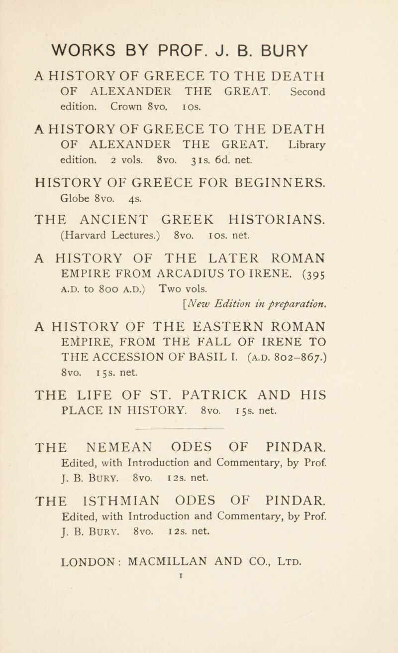 WORKS BY PROF. J. B. BURY A HISTORY OF GREECE TO THE DEATH OF ALEXANDER THE GREAT. Second edition. Crown 8vo. ios. A HISTORY OF GREECE TO THE DEATH OF ALEXANDER THE GREAT. Library edition. 2 vols. 8vo. 31s. 6d. net. HISTORY OF GREECE FOR BEGINNERS. Globe 8vo. 4s. THE ANCIENT GREEK HISTORIANS. (Harvard Lectures.) 8vo. 10s. net. A HISTORY OF THE LATER ROMAN EMPIRE FROM ARCADIUS TO IRENE. (395 A.D. tO 800 A.D.) Two VOls. [New Edition in preparation. A HISTORY OF THE EASTERN ROMAN EMPIRE, FROM THE FALL OF IRENE TO THE ACCESSION OF BASIL I. (a.d. 802-867.) 8vo. 1 5 s. net. THE LIFE OF ST. PATRICK AND HIS PLACE IN HISTORY. 8vo. 15s. net. THE NEMEAN ODES OF PINDAR. Edited, with Introduction and Commentary, by Prof. J. B. Bury. 8vo. 12s. net. THE ISTHMIAN ODES OF PINDAR. Edited, with Introduction and Commentary, by Prof. J. B. Bury. 8vo. 12s. net.