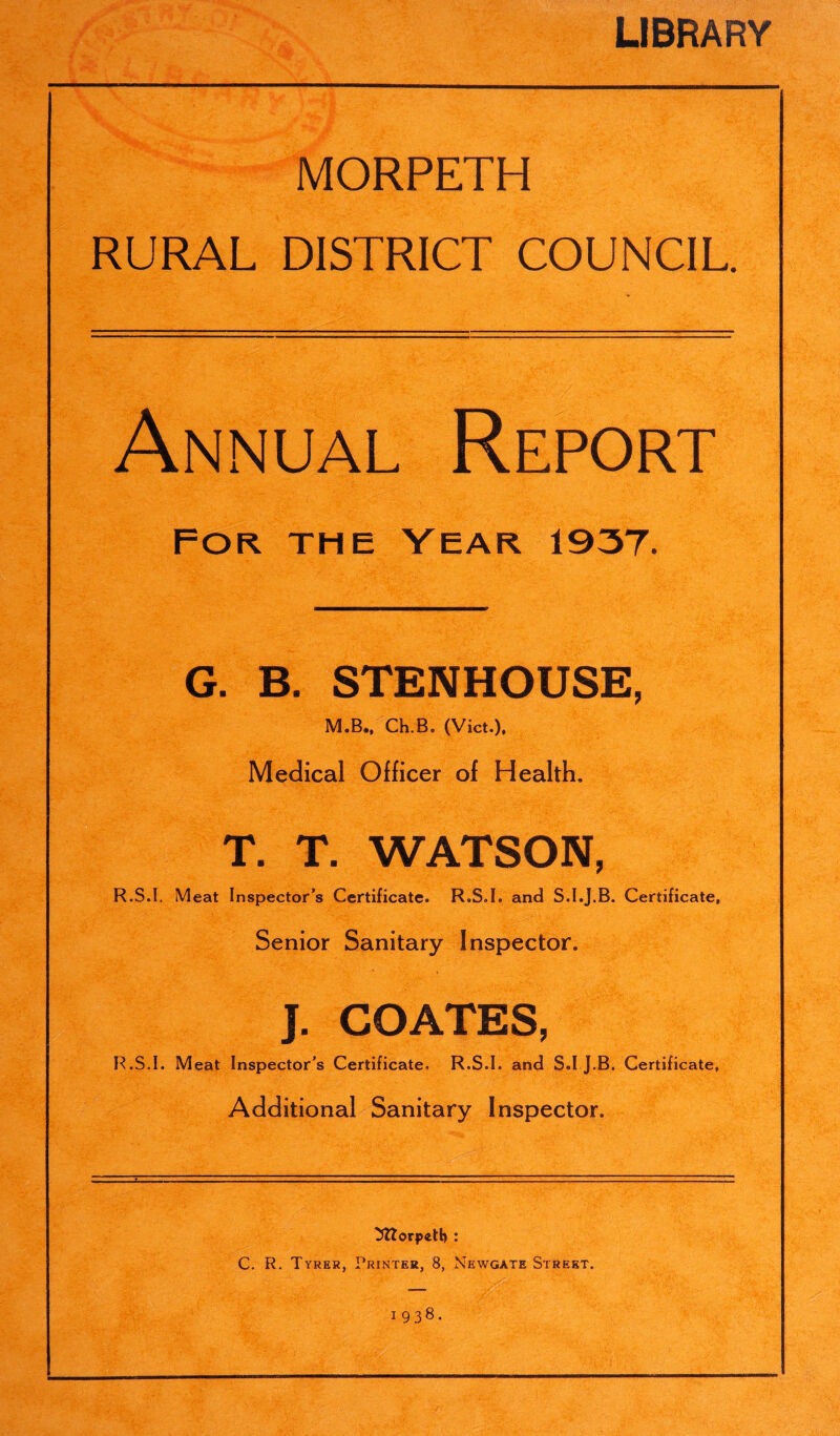 LIBRARY MORPETH RURAL DISTRICT COUNCIL. Annual Report For the Year 1937. G. B. STENHOUSE, M.B., Ch.B. (Viet.), Medical Officer of Health. T. T. WATSON, R.S.I. Meat Inspector’s Certificate. R.S.I. and S.I.J.B. Certificate, Senior Sanitary Inspector. J. COATES, R.S.I. Meat Inspector's Certificate. R.S.I. and S.I J.B. Certificate, Additional Sanitary Inspector. Morpeth : C. R. Tyrer, Printer, 8, Newgate Street, 1938.