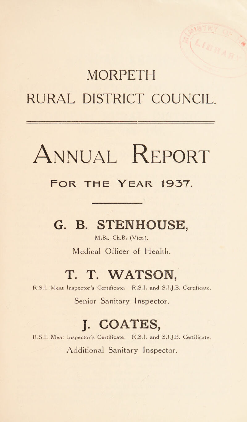 MORPETH RURAL DISTRICT COUNCIL. Annual Report For the Year 1937. G. B. STENHOUSE, M.B., Ch.B. (Viet.), Medical Officer of Health. T. T. WATSON, R.S.I, Meat Inspector’s Certificate. R.S.I. and S.I.J.B. Certificate, Senior Sanitary Inspector. J. COATES, R.S.I. Meat Inspector’s Certificate. R.S.I. and S.I.J.B. Certificate, Additional Sanitary Inspector.