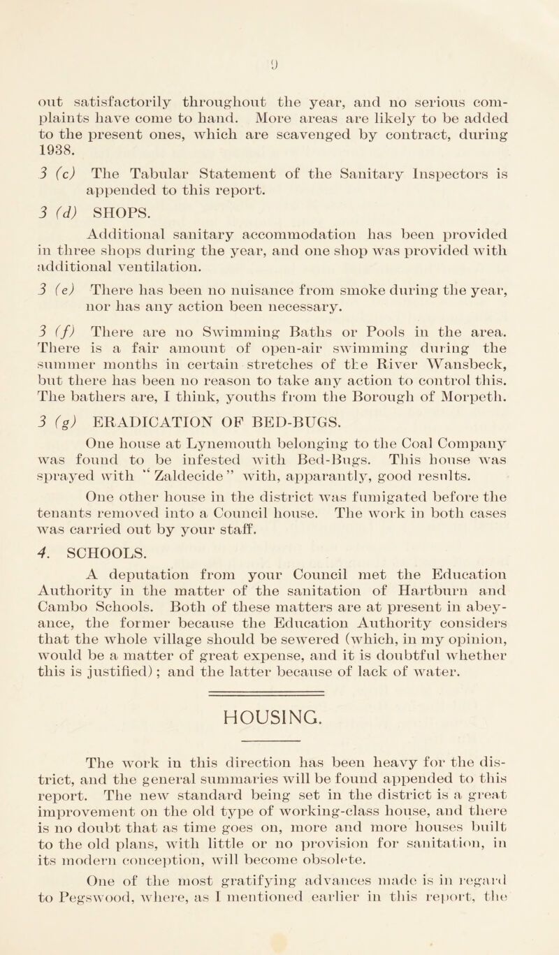 out satisfactorily throughout the year, and no serious com¬ plaints have come to hand. More areas are likely to be added to the present ones, which are scavenged by contract, during 1938. 3 (c) The Tabular Statement of the Sanitary Inspectors is appended to this report. 3 (d) SHOPS. Additional sanitary accommodation has been provided in three shops during the year, and one shop was provided with additional ventilation. 3 (e) There lias been no nuisance from smoke during the year, nor has any action been necessary. 3 (f) There are no Swimming Baths or Pools in the area. There is a fair amount of open-air swimming during the summer months in certain stretches of the River Wansbeck, but there has been no reason to take any action to control this. The bathers are, I think, youths from the Borough of Morpeth. 3 (g) ERADICATION OF BED-BUGS. One house at Lynemouth belonging to the Coal Company was found to be infested with Bed-Bugs. This house was sprayed with “ Zaldecide ” with, apparantly, good results. One other house in the district was fumigated before the tenants removed into a Council house. The work in both cases was carried out by your staff. 4. SCHOOLS. A deputation from your Council met the Education Authority in the matter of the sanitation of Hartburn and Cambo Schools. Both of these matters are at present in abey¬ ance, the former because the Education Authority considers that the whole village should be sewered (which, in my opinion, would be a matter of great expense, and it is doubtful whether this is justified); and the latter because of lack of water. HOUSING. The work in this direction has been heavy for the dis¬ trict, and the general summaries will be found appended to this report. The new standard being set in the district is a great improvement on the old type of working-class house, and there is no doubt that as time goes on, more and more houses built to the old plans, with little or no provision for sanitation, in its modern conception, will become obsolete. One of the most gratifying advances made is in regard to Pegswood, where, as I mentioned earlier in this report, the