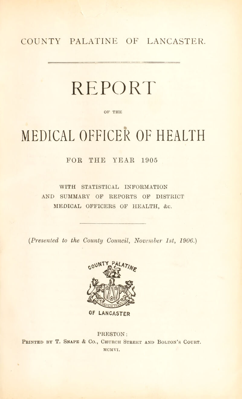 COUNTY PALATINE OF LANCASTER. REPORT OF THE MEDICAL OFFICER OF HEALTH FOR THE YEAR 1905 WITH STATISTICAL INFORMATION AND SUMMARY OF REPORTS OF DISTRICT MEDICAL OFFICERS OF HEALTH, &c. (Presented to the County Council, November 1st, 1906.) OF LANCASTER PRESTON: Printed by T. Snape & Co., Church Street and Bolton’s Court. MCM VI.