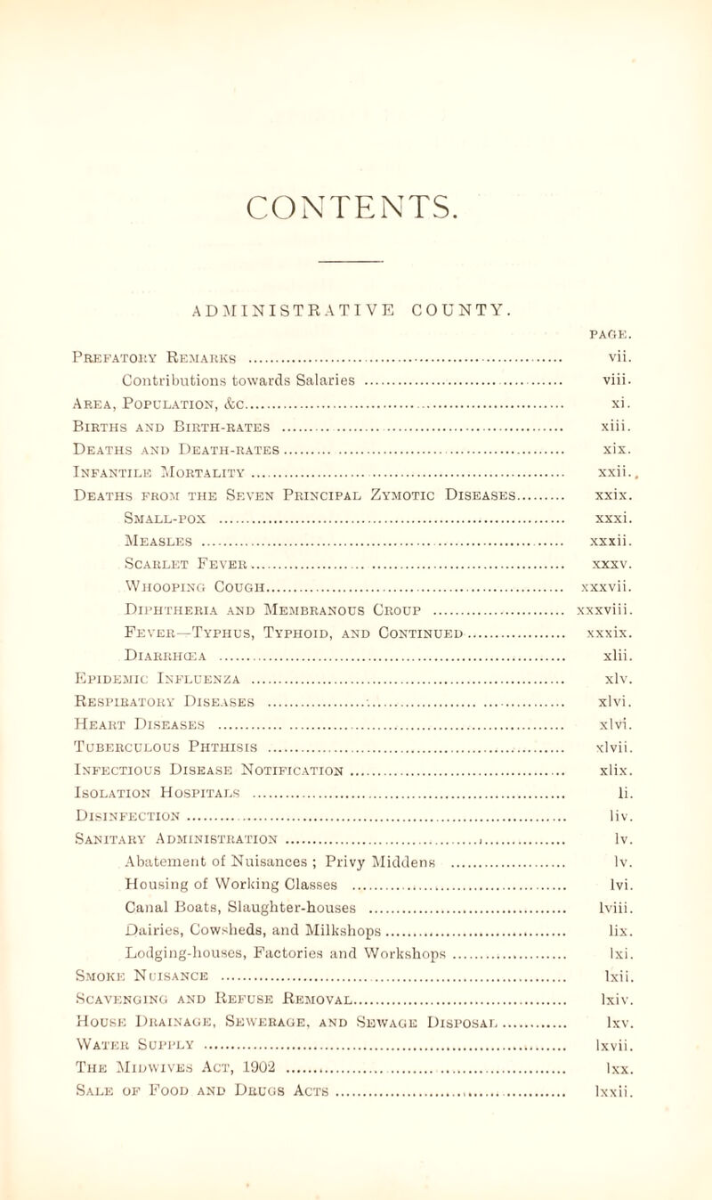 CONTENTS ADMINISTRATIVE COUNTY. PAGE. Prefatory Remarks . vii. Contributions towards Salaries . viii. Area, Population, &c. xi. Births and Birth-rates . xiii. Deaths and Death-rates. xix. Infantile Mortality. . xxii.. Deaths from the Seven Principal Zymotic Diseases. xxix. Small-pox . xxxi. Measles . xxxii. Scarlet Fever. xxxv. Whooping Cough. xxxvii. Diphtheria and Membranous Croup . xxxviii. Fever—Typhus, Typhoid, and Continued. xxxix. Diarrhoea . xlii. Epidemic Influenza . xlv. Respiratory Diseases .•.. xlvi. Heart Diseases . xlvi. Tuberculous Phthisis . xlvii. Infectious Disease Notification. xlix. Isolation Hospitals . li. Disinfection. . liv. Sanitary Administration . lv. Abatement of Nuisances ; Privy Middens . lv. Housing of Working Classes . lvi. Canal Boats, Slaughter-houses . lviii. Dairies, Cowsheds, and Milkshops. lix. Lodging-houses, Factories and Workshops.*. Ixi. Smoke Nuisance . Ixii. Scavenging and Refuse Removal. lxiv. House Drainage, Sewerage, and Sewage Disposal. lxv. Water Supply . lxvii. The Midwives Act, 1902 . Ixx. Sale of Food and Drugs Acts. lxxii.