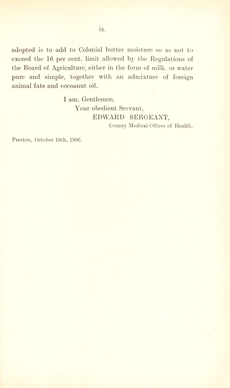 adopted is to add to Colonial butter moisture so as not to exceed the 16 per cent, limit allowed by the Regulations of the Board of Agriculture, either in the form of milk, or water pure and simple, together with an admixture of foreign animal fats and cocoanut oil. I am, Gentlemen, Your obedient Servant, EDWARD SERGEANT, County Medical Officer of Health. Preston, October 18th, 1906.