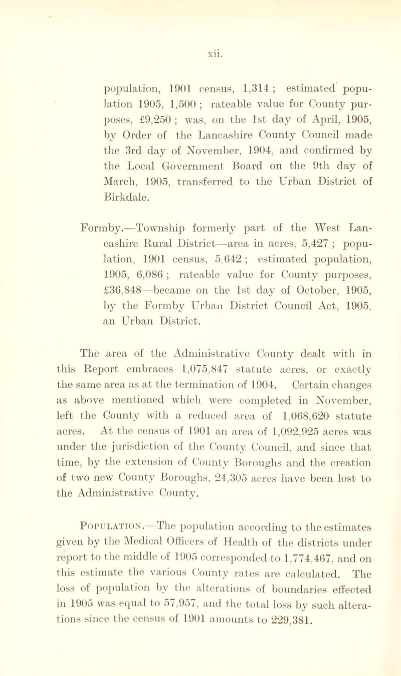 XU. population, 1901 census, 1,314; estimated popu¬ lation 1905, 1,500 ; rateable value for County pur¬ poses, £9,250 ; was, on the 1st day of April, 1905, by Order of the Lancashire County Council made the 3rd day of November, 1904, and confirmed by the Local Government Board on the 9th day of March, 1905, transferred to the Urban District of Birkdale. Formby.—Township formerly part of the West Lan¬ cashire Rural District—area in acres, 5,427 ; popu¬ lation, 1901 census, 5,642 ; estimated population, 1905, 6,086 ; rateable value for County purposes, £36,848—became on the 1st day of October, 1905, by the Formby Urban District Council Act, 1905, an Urban District. The area of the Administrative County dealt with in this Report embraces 1,075,847 statute acres, or exactly the same area as at the termination of 1904. Certain changes as above mentioned which were completed in November, left the County with a reduced area of 1,068,620 statute acres. At the census of 1901 an area of 1,092,925 acres was under the jurisdiction of the County Council, and since that time, by the extension of County Boroughs and the creation of two new County Boroughs, 24,305 acres have been lost to the Administrative County. Population . -The population according to the estimates given by the Medical Officers of Health of the districts under report to the middle of 1905 corresponded to 1.774,467, and on this estimate the various County rates are calculated. The loss of population by the alterations of boundaries effected in 1905 was equal to 57,957, and the total loss by such altera¬ tions since the census of 1901 amounts to 229,381.