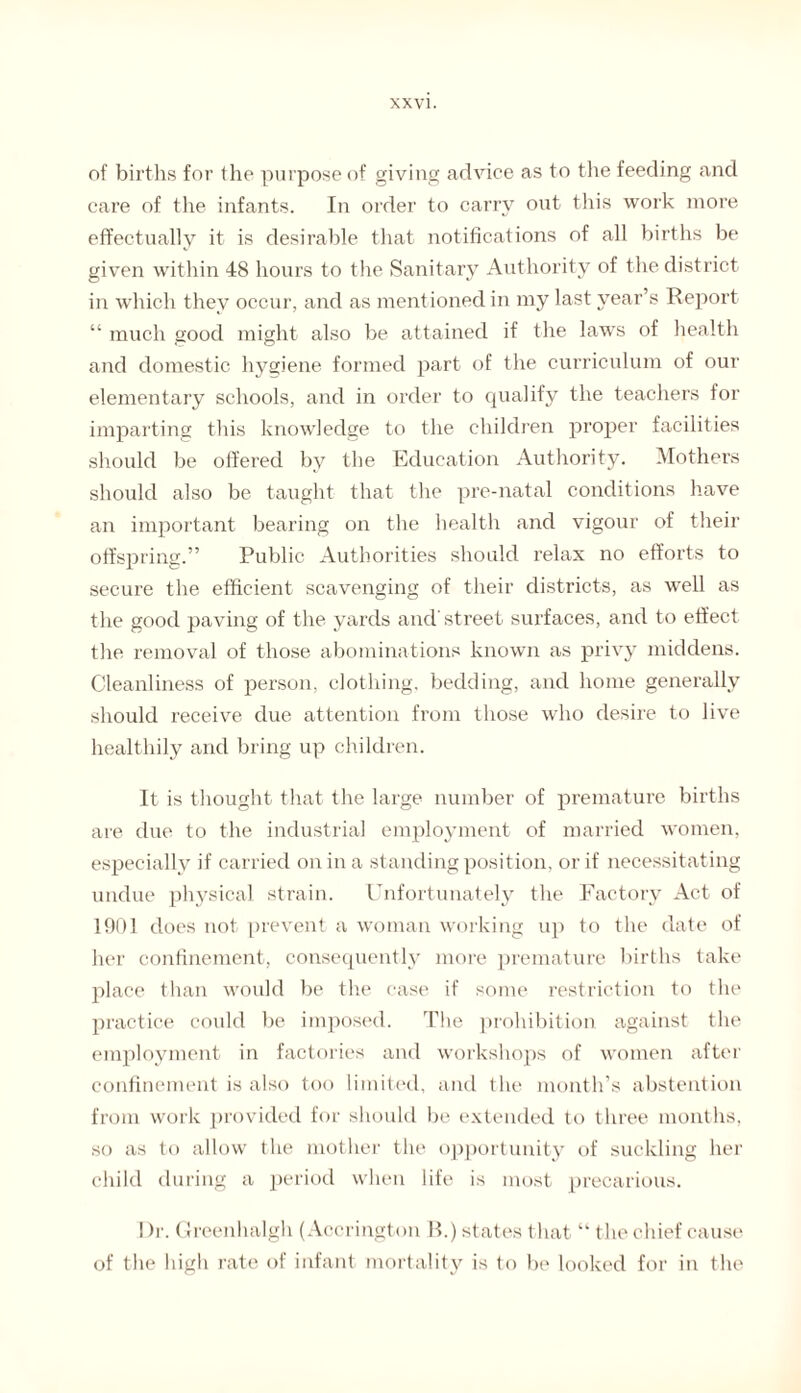 of births for the purpose of giving advice as to tire feeding and care of the infants. In order to carry out this work more effectually it is desirable that notifications of all births be given within 48 hours to the Sanitary Authority of the district in which they occur, and as ment ioned in my last year’s Report “ much good might also be attained if the laws of health and domestic hygiene formed part of the curriculum of our elementary schools, and in order to qualify the teachers for imparting this knowledge to the children proper facilities should be offered by the Education Authority. Mothers should also be taught that the pre-natal conditions have an important bearing on the health and vigour of their offspring.” Public Authorities should relax no efforts to secure the efficient scavenging of their districts, as well as the good paving of the yards and street surfaces, and to effect the removal of those abominations known as privy middens. Cleanliness of person, clothing, bedding, and home generally should receive due attention from those who desire to live healthily and bring up children. It is thought that the large number of premature births are due to the industrial employment of married women, especially if carried on in a standing position, or if necessitating undue physical strain. Unfortunately the Factory Act of 1901 does not prevent a woman working up to the date of her confinement, consequently more premature births take place than would be the case if some restriction to the practice could be imposed. The prohibition against the employment in factories and workshops of women after confinement is also too limited, and the month’s abstention from work provided for should be extended to three months, so as to allow the mother the opportunity of suckling her child during a period when life is most precarious. Dr. Grcenhalgh (Accrington B.) states that “ the chief cause of the high rate of infant mortality is to be looked for in the